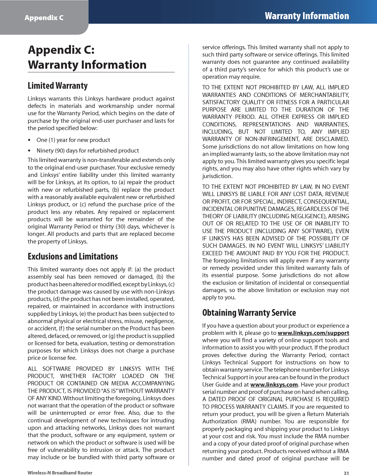 Appendix C Warranty Information31Wireless-N Broadband RouterAppendix C: Warranty InformationLimited WarrantyLinksys warrants this Linksys hardware product against defects in materials and workmanship under normal use for the Warranty Period, which begins on the date of purchase by the original end-user purchaser and lasts for the period specified below:One (1) year for new productNinety (90) days for refurbished productThis limited warranty is non-transferable and extends only to the original end-user purchaser. Your exclusive remedy and Linksys’ entire liability under this limited warranty will be for Linksys, at its option, to (a) repair the product with new or refurbished parts, (b) replace the product with a reasonably available equivalent new or refurbished Linksys product, or (c) refund the purchase price of the product less any rebates. Any repaired or replacement products will be warranted for the remainder of the original Warranty Period or thirty (30) days, whichever is longer. All products and parts that are replaced become the property of Linksys.Exclusions and LimitationsThis limited warranty does not apply if: (a) the product assembly seal has been removed or damaged, (b) the product has been altered or modified, except by Linksys, (c) the product damage was caused by use with non-Linksys products, (d) the product has not been installed, operated, repaired, or maintained in accordance with instructions supplied by Linksys, (e) the product has been subjected to abnormal physical or electrical stress, misuse, negligence, or accident, (f) the serial number on the Product has been altered, defaced, or removed, or (g) the product is supplied or licensed for beta, evaluation, testing or demonstration purposes for which Linksys does not charge a purchase price or license fee.ALL SOFTWARE PROVIDED BY LINKSYS WITH THE PRODUCT, WHETHER FACTORY LOADED ON THE PRODUCT OR CONTAINED ON MEDIA ACCOMPANYING THE PRODUCT, IS PROVIDED “AS IS” WITHOUT WARRANTY OF ANY KIND. Without limiting the foregoing, Linksys does not warrant that the operation of the product or software will be uninterrupted or error free. Also, due to the continual development of new techniques for intruding upon and attacking networks, Linksys does not warrant that the product, software or any equipment, system or network on which the product or software is used will be free of vulnerability to intrusion or attack. The product may include or be bundled with third party software or ••service offerings. This limited warranty shall not apply to such third party software or service offerings. This limited warranty does not guarantee any continued availability of a third party’s service for which this product’s use or operation may require. TO THE EXTENT NOT PROHIBITED BY LAW, ALL IMPLIED WARRANTIES AND CONDITIONS OF MERCHANTABILITY, SATISFACTORY QUALITY OR FITNESS FOR A PARTICULAR PURPOSE ARE LIMITED TO THE DURATION OF THE WARRANTY PERIOD. ALL OTHER EXPRESS OR IMPLIED CONDITIONS, REPRESENTATIONS AND WARRANTIES, INCLUDING, BUT NOT LIMITED TO, ANY IMPLIED WARRANTY OF NON-INFRINGEMENT, ARE DISCLAIMED. Some jurisdictions do not allow limitations on how long an implied warranty lasts, so the above limitation may not apply to you. This limited warranty gives you specific legal rights, and you may also have other rights which vary by jurisdiction.TO THE EXTENT NOT PROHIBITED BY LAW, IN NO EVENT WILL LINKSYS BE LIABLE FOR ANY LOST DATA, REVENUE OR PROFIT, OR FOR SPECIAL, INDIRECT, CONSEQUENTIAL, INCIDENTAL OR PUNITIVE DAMAGES, REGARDLESS OF THE THEORY OF LIABILITY (INCLUDING NEGLIGENCE), ARISING OUT OF OR RELATED TO THE USE OF OR INABILITY TO USE THE PRODUCT (INCLUDING ANY SOFTWARE), EVEN IF LINKSYS HAS BEEN ADVISED OF THE POSSIBILITY OF SUCH DAMAGES. IN NO EVENT WILL LINKSYS’ LIABILITY EXCEED THE AMOUNT PAID BY YOU FOR THE PRODUCT. The foregoing limitations will apply even if any warranty or remedy provided under this limited warranty fails of its essential purpose. Some jurisdictions do not allow the exclusion or limitation of incidental or consequential damages, so the above limitation or exclusion may not apply to you.Obtaining Warranty ServiceIf you have a question about your product or experience a problem with it, please go to www.linksys.com/supportwhere you will find a variety of online support tools and information to assist you with your product. If the product proves defective during the Warranty Period, contact Linksys Technical Support for instructions on how to obtain warranty service. The telephone number for Linksys Technical Support in your area can be found in the product User Guide and at www.linksys.com. Have your product serial number and proof of purchase on hand when calling. A DATED PROOF OF ORIGINAL PURCHASE IS REQUIRED TO PROCESS WARRANTY CLAIMS. If you are requested to return your product, you will be given a Return Materials Authorization (RMA) number. You are responsible for properly packaging and shipping your product to Linksys at your cost and risk. You must include the RMA number and a copy of your dated proof of original purchase when returning your product. Products received without a RMA number and dated proof of original purchase will be 