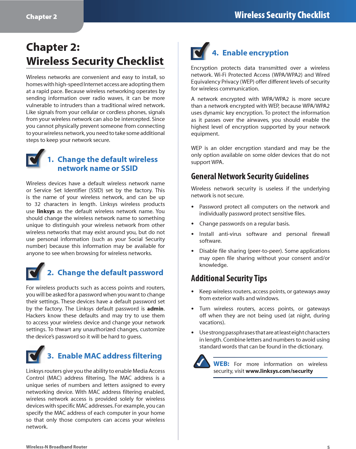 Chapter 2 Wireless Security Checklist5Wireless-N Broadband RouterChapter 2:  Wireless Security ChecklistWireless networks are convenient and easy to install, so homes with high-speed Internet access are adopting them at a rapid pace. Because wireless networking operates by sending information over radio waves, it can be more vulnerable to intruders than a traditional wired network. Like signals from your cellular or cordless phones, signals from your wireless network can also be intercepted. Since you cannot physically prevent someone from connecting to your wireless network, you need to take some additional steps to keep your network secure. 1.  Change the default wireless  network name or SSIDWireless devices have a default wireless network name or Service Set Identifier (SSID) set by the factory. This is the name of your wireless network, and can be up to 32 characters in length. Linksys wireless products use  linksys as the default wireless network name. You should change the wireless network name to something unique to distinguish your wireless network from other wireless networks that may exist around you, but do not use personal information (such as your Social Security number) because this information may be available for anyone to see when browsing for wireless networks. 2.  Change the default passwordFor wireless products such as access points and routers, you will be asked for a password when you want to change their settings. These devices have a default password set by the factory. The Linksys default password is admin. Hackers know these defaults and may try to use them to access your wireless device and change your network settings. To thwart any unauthorized changes, customize the device’s password so it will be hard to guess.3.  Enable MAC address filteringLinksys routers give you the ability to enable Media Access Control (MAC) address filtering. The MAC address is a unique series of numbers and letters assigned to every networking device. With MAC address filtering enabled, wireless network access is provided solely for wireless devices with specific MAC addresses. For example, you can specify the MAC address of each computer in your home so that only those computers can access your wireless network. 4.  Enable encryptionEncryption protects data transmitted over a wireless network. Wi-Fi Protected Access (WPA/WPA2) and Wired Equivalency Privacy (WEP) offer different levels of security for wireless communication.A network encrypted with WPA/WPA2 is more secure than a network encrypted with WEP, because WPA/WPA2 uses dynamic key encryption. To protect the information as it passes over the airwaves, you should enable the highest level of encryption supported by your network equipment. WEP is an older encryption standard and may be the only option available on some older devices that do not support WPA.General Network Security GuidelinesWireless network security is useless if the underlying network is not secure. Password protect all computers on the network and individually password protect sensitive files.Change passwords on a regular basis.Install anti-virus software and personal firewall software.Disable file sharing (peer-to-peer). Some applications may open file sharing without your consent and/or knowledge.Additional Security TipsKeep wireless routers, access points, or gateways away from exterior walls and windows.Turn wireless routers, access points, or gateways off when they are not being used (at night, during vacations).Use strong passphrases that are at least eight characters in length. Combine letters and numbers to avoid using standard words that can be found in the dictionary. WEB: For more information on wireless security, visit www.linksys.com/security•••••••