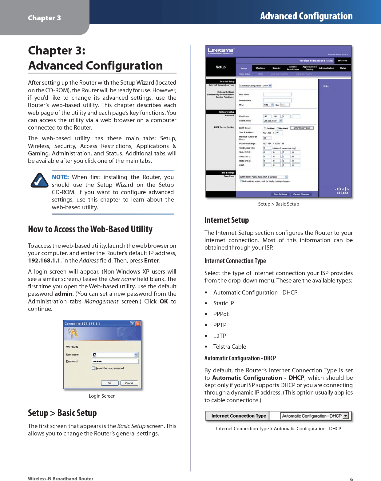 Chapter 3 Advanced Configuration6Wireless-N Broadband RouterChapter 3: Advanced ConfigurationAfter setting up the Router with the Setup Wizard (located on the CD-ROM), the Router will be ready for use. However, if you’d like to change its advanced settings, use the Router’s web-based utility. This chapter describes each web page of the utility and each page’s key functions. You can access the utility via a web browser on a computer connected to the Router.The web-based utility has these main tabs: Setup, Wireless, Security, Access Restrictions, Applications &amp; Gaming, Administration, and Status. Additional tabs will be available after you click one of the main tabs.NOTE: When first installing the Router, you should use the Setup Wizard on the Setup CD-ROM. If you want to configure advanced settings, use this chapter to learn about the web-based utility.How to Access the Web-Based UtilityTo access the web-based utility, launch the web browser on your computer, and enter the Router’s default IP address, 192.168.1.1, in the Address field. Then, press Enter.A login screen will appear. (Non-Windows XP users will see a similar screen.) Leave the User name field blank. The first time you open the Web-based utility, use the default password admin. (You can set a new password from the Administration tab’s Management screen.) Click OK to continue.Login ScreenSetup &gt; Basic SetupThe first screen that appears is the Basic Setup screen. This allows you to change the Router’s general settings. Setup &gt; Basic SetupInternet SetupThe Internet Setup section configures the Router to your Internet connection. Most of this information can be obtained through your ISP.Internet Connection TypeSelect the type of Internet connection your ISP provides from the drop-down menu. These are the available types:Automatic Configuration - DHCPStatic IPPPPoEPPTPL2TPTelstra CableAutomatic Configuration - DHCPBy default, the Router’s Internet Connection Type is set to  Automatic Configuration - DHCP, which should be kept only if your ISP supports DHCP or you are connecting through a dynamic IP address. (This option usually applies to cable connections.)Internet Connection Type &gt; Automatic Configuration - DHCP••••••