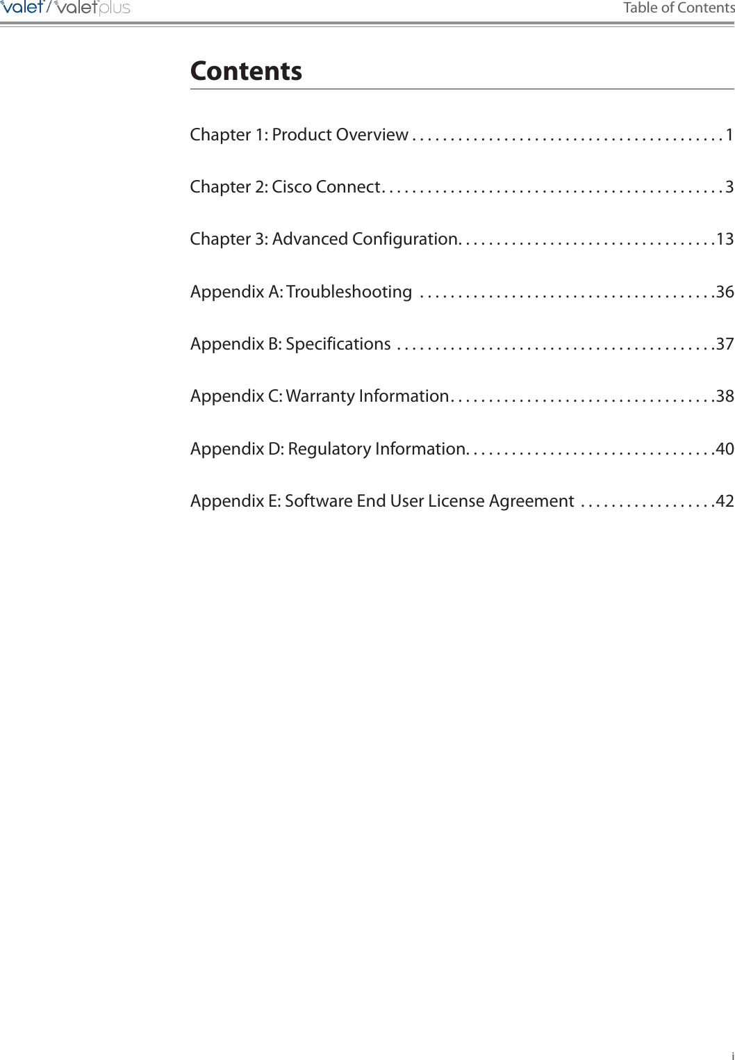 i Table of Contents/////ContentsChapter 1: Product Overview . . . . . . . . . . . . . . . . . . . . . . . . . . . . . . . . . . . . . . . . . 1Chapter 2: Cisco Connect . . . . . . . . . . . . . . . . . . . . . . . . . . . . . . . . . . . . . . . . . . . . . 3Chapter 3: Advanced Configuration . . . . . . . . . . . . . . . . . . . . . . . . . . . . . . . . . .13Appendix A: Troubleshooting  . . . . . . . . . . . . . . . . . . . . . . . . . . . . . . . . . . . . . . .36Appendix B: Specifications . . . . . . . . . . . . . . . . . . . . . . . . . . . . . . . . . . . . . . . . . .37Appendix C: Warranty Information . . . . . . . . . . . . . . . . . . . . . . . . . . . . . . . . . . .38Appendix D: Regulatory Information . . . . . . . . . . . . . . . . . . . . . . . . . . . . . . . . .40Appendix E: Software End User License Agreement  . . . . . . . . . . . . . . . . . .42