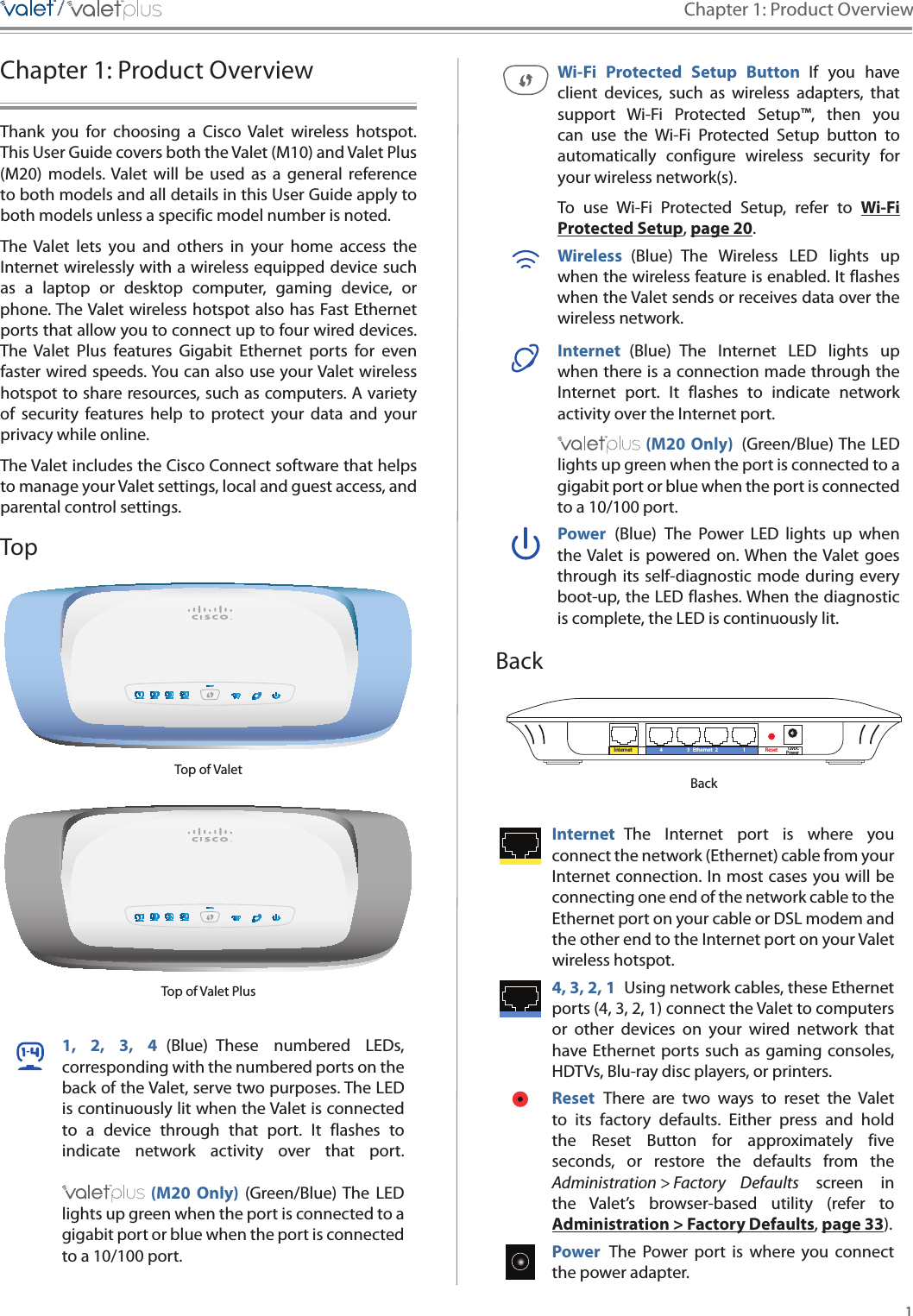 1Chapter 1: Product Overview/////Chapter 1: Product OverviewThank  you  for  choosing  a  Cisco  Valet  wireless  hotspot. This User Guide covers both the Valet (M10) and Valet Plus (M20)  models. Valet  will  be  used  as  a  general  reference to both models and all details in this User Guide apply to both models unless a specific model number is noted. The  Valet  lets  you  and  others  in  your  home  access  the Internet wirelessly with a wireless equipped device such as  a  laptop  or  desktop  computer,  gaming  device,  or phone. The Valet wireless hotspot also has Fast Ethernet ports that allow you to connect up to four wired devices. The  Valet  Plus  features  Gigabit  Ethernet  ports  for  even faster wired speeds. You can also use your Valet wireless hotspot to share resources, such as computers. A variety of  security  features  help  to  protect  your  data  and  your privacy while online. The Valet includes the Cisco Connect software that helps to manage your Valet settings, local and guest access, and parental control settings.TopTop of ValetTop of Valet Plus1,  2,  3,  4  (Blue)  These  numbered  LEDs, corresponding with the numbered ports on the back of the Valet, serve two purposes. The LED is continuously lit when the Valet is connected to  a  device  through  that  port.  It  flashes  to indicate  network  activity  over  that  port.    (M20  Only)  (Green/Blue) The  LED lights up green when the port is connected to a gigabit port or blue when the port is connected to a 10/100 port. Wi-Fi  Protected  Setup  Button  If  you  have client  devices,  such  as  wireless  adapters,  that support  Wi-Fi  Protected  Setup™,  then  you can  use  the  Wi-Fi  Protected  Setup  button  to automatically  configure  wireless  security  for your wireless network(s).To  use  Wi-Fi  Protected  Setup,  refer  to  Wi-Fi Protected Setup, page 20.Wireless  (Blue)  The  Wireless  LED  lights  up when the wireless feature is enabled. It flashes when the Valet sends or receives data over the wireless network.Internet  (Blue)  The  Internet  LED  lights  up when there is a connection made through the Internet  port.  It  flashes  to  indicate  network activity over the Internet port.  (M20 Only)  (Green/Blue) The  LED lights up green when the port is connected to a gigabit port or blue when the port is connected to a 10/100 port. Power  (Blue)  The  Power  LED  lights  up  when the Valet is  powered on. When  the Valet goes through its self-diagnostic mode during every boot-up, the LED flashes. When the diagnostic is complete, the LED is continuously lit.BackInternet Ethernet4 3 2 1 Reset Power12VDCBackInternet  The  Internet  port  is  where  you connect the network (Ethernet) cable from your Internet connection. In most cases you will be connecting one end of the network cable to the Ethernet port on your cable or DSL modem and the other end to the Internet port on your Valet wireless hotspot. 4, 3, 2, 1  Using network cables, these Ethernet ports (4, 3, 2, 1) connect the Valet to computers or  other  devices  on  your  wired  network  that have Ethernet ports such  as gaming consoles, HDTVs, Blu-ray disc players, or printers. Reset  There  are  two  ways  to  reset  the  Valet to  its  factory  defaults.  Either  press  and  hold the  Reset  Button  for  approximately  five seconds,  or  restore  the  defaults  from  the Administration &gt; Factory  Defaults  screen  in the  Valet’s  browser-based  utility  (refer  to Administration &gt; Factory Defaults, page 33).Power  The  Power  port  is  where  you  connect the power adapter.