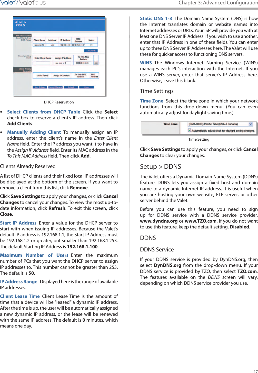 17Chapter 3: Advanced Configuration/////DHCP Reservation •Select  Clients  from  DHCP  Table  Click  the  Select check  box  to  reserve  a  client’s  IP  address. Then  click Add Clients. •Manually  Adding  Client  To  manually  assign  an  IP address,  enter  the  client’s  name  in  the  Enter  Client Name field. Enter the IP address you want it to have in the Assign IP Address field. Enter its MAC address in the To This MAC Address field. Then click Add.Clients Already ReservedA list of DHCP clients and their fixed local IP addresses will be displayed at the bottom of the screen. If you want to remove a client from this list, click Remove.Click Save Settings to apply your changes, or click Cancel Changes to cancel your changes. To view the most up-to-date information, click  Refresh. To  exit  this  screen, click Close.Start  IP  Address  Enter  a  value  for  the  DHCP  server  to start  with  when  issuing  IP  addresses. Because the Valet’s default IP address is 192.168.1.1, the Start IP Address must be 192.168.1.2 or greater, but smaller than 192.168.1.253. The default Starting IP Address is 192.168.1.100.Maximum  Number  of  Users  Enter  the  maximum number of PCs that you want the DHCP server to assign IP addresses to. This number cannot be greater than 253. The default is 50.IP Address Range  Displayed here is the range of available IP addresses.Client  Lease  Time  Client  Lease  Time  is  the  amount  of time that a device will be “leased” a dynamic IP address. After the time is up, the user will be automatically assigned a new dynamic  IP  address, or the  lease  will  be  renewed with the same IP address. The default is 0 minutes, which means one day.Static DNS 1-3 The Domain  Name  System (DNS) is  how the  Internet  translates  domain  or  website  names  into Internet addresses or URLs. Your ISP will provide you with at least one DNS Server IP Address. If you wish to use another, enter that IP Address in one of these fields. You can enter up to three DNS Server IP Addresses here. The Valet will use these for quicker access to functioning DNS servers.WINS  The  Windows  Internet  Naming  Service  (WINS) manages  each  PC’s  interaction  with  the  Internet.  If  you use  a  WINS  server,  enter  that  server’s  IP  Address  here. Otherwise, leave this blank.Time SettingsTime Zone  Select the time zone in which your networkfunctions  from  this  drop-down  menu.  (You  can  even automatically adjust for daylight saving time.)Time SettingClick Save Settings to apply your changes, or click Cancel Changes to clear your changes.Setup &gt; DDNSThe Valet offers a Dynamic Domain Name System (DDNS) feature.  DDNS  lets  you  assign  a fixed  host  and  domain name to a dynamic Internet IP address. It is useful when you  are  hosting  your  own  website,  FTP  server,  or  other server behind the Valet. Before  you  can  use  this  feature,  you  need  to  sign up  for  DDNS  service  with  a  DDNS  service  provider,  www.dyndns.org or www.TZO.com. If you do not want to use this feature, keep the default setting, Disabled.DDNSDDNS ServiceIf  your  DDNS  service  is  provided  by  DynDNS.org,  then select  DynDNS.org  from  the  drop-down  menu.  If  your DDNS  service  is  provided by TZO,  then  select  TZO.com. The  features  available on  the  DDNS  screen  will  vary, depending on which DDNS service provider you use. 