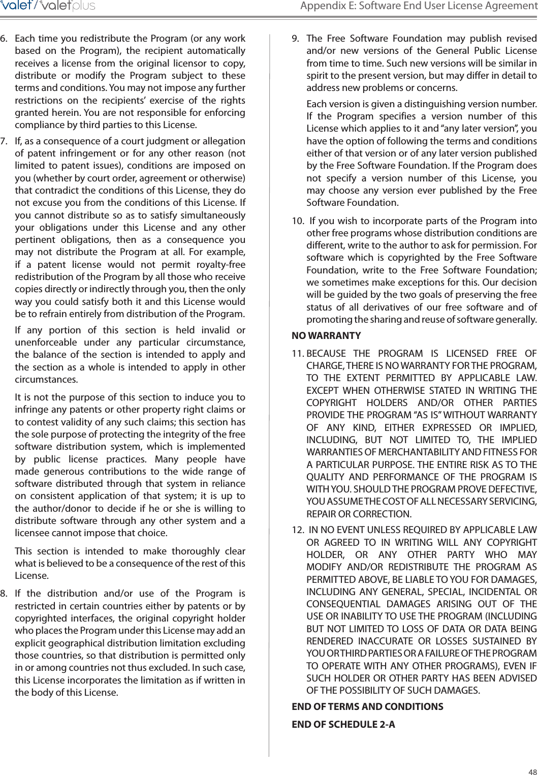 48Appendix E: Software End User License Agreement/////6.  Each time you redistribute the Program (or any work based  on  the  Program),  the  recipient  automatically receives  a  license  from  the  original  licensor  to  copy, distribute  or  modify  the  Program  subject  to  these terms and conditions. You may not impose any further restrictions  on  the  recipients’  exercise  of  the  rights granted herein. You are not responsible for enforcing compliance by third parties to this License. 7.  If, as a consequence of a court judgment or allegation of  patent  infringement  or  for  any  other  reason  (not limited  to  patent  issues),  conditions  are  imposed  on you (whether by court order, agreement or otherwise) that contradict the conditions of this License, they do not excuse you from the conditions of this License. If you cannot  distribute so  as  to satisfy  simultaneously your  obligations  under  this  License  and  any  other pertinent  obligations,  then  as  a  consequence  you may  not  distribute  the  Program  at  all.  For  example, if  a  patent  license  would  not  permit  royalty-free redistribution of the Program by all those who receive copies directly or indirectly through you, then the only way you could satisfy both it  and  this License would be to refrain entirely from distribution of the Program. If  any  portion  of  this  section  is  held  invalid  or unenforceable  under  any  particular  circumstance, the  balance  of  the  section  is  intended  to  apply  and the  section  as  a  whole  is  intended  to  apply  in  other circumstances. It is not the purpose of this section to induce you to infringe any patents or other property right claims or to contest validity of any such claims; this section has the sole purpose of protecting the integrity of the free software  distribution  system,  which  is  implemented by  public  license  practices.  Many  people  have made  generous  contributions  to  the  wide  range  of software  distributed  through that  system  in  reliance on  consistent  application  of  that  system;  it  is  up  to the  author/donor  to  decide  if  he  or  she  is  willing  to distribute  software  through  any  other  system  and  a licensee cannot impose that choice. This  section  is  intended  to  make  thoroughly  clear what is believed to be a consequence of the rest of this License. 8.  If  the  distribution  and/or  use  of  the  Program  is restricted in certain countries either by patents or by copyrighted interfaces, the  original copyright  holder who places the Program under this License may add an explicit geographical distribution limitation excluding those countries, so that distribution is permitted only in or among countries not thus excluded. In such case, this License incorporates the limitation as if written in the body of this License. 9.  The  Free  Software  Foundation  may  publish  revised and/or  new  versions  of  the  General  Public  License from time to time. Such new versions will be similar in spirit to the present version, but may differ in detail to address new problems or concerns. Each version is given a distinguishing version number. If  the  Program  specifies  a  version  number  of  this License which applies to it and “any later version”, you have the option of following the terms and conditions either of that version or of any later version published by the Free Software Foundation. If the Program does not  specify  a  version  number  of  this  License,  you may  choose  any  version  ever  published  by  the  Free Software Foundation. 10.  If you wish to incorporate parts of the Program into other free programs whose distribution conditions are different, write to the author to ask for permission. For software  which  is  copyrighted  by  the  Free  Software Foundation,  write  to  the  Free  Software  Foundation; we sometimes make exceptions for this. Our decision will be guided by the two goals of preserving the free status  of  all  derivatives  of  our  free  software  and  of promoting the sharing and reuse of software generally. NO WARRANTY11. BECAUSE  THE  PROGRAM  IS  LICENSED  FREE  OF CHARGE, THERE IS NO WARRANTY FOR THE PROGRAM, TO  THE  EXTENT  PERMITTED  BY  APPLICABLE  LAW. EXCEPT  WHEN  OTHERWISE  STATED  IN  WRITING  THE COPYRIGHT  HOLDERS  AND/OR  OTHER  PARTIES PROVIDE THE PROGRAM “AS IS” WITHOUT WARRANTY OF  ANY  KIND,  EITHER  EXPRESSED  OR  IMPLIED, INCLUDING,  BUT  NOT  LIMITED  TO,  THE  IMPLIED WARRANTIES OF MERCHANTABILITY AND FITNESS FOR A PARTICULAR PURPOSE. THE ENTIRE RISK AS TO THE QUALITY  AND  PERFORMANCE  OF  THE  PROGRAM  IS WITH YOU. SHOULD THE PROGRAM PROVE DEFECTIVE, YOU ASSUME THE COST OF ALL NECESSARY SERVICING, REPAIR OR CORRECTION. 12.  IN NO EVENT UNLESS REQUIRED BY APPLICABLE LAW OR  AGREED  TO  IN  WRITING  WILL  ANY  COPYRIGHT HOLDER,  OR  ANY  OTHER  PARTY  WHO  MAY MODIFY  AND/OR  REDISTRIBUTE  THE  PROGRAM  AS PERMITTED ABOVE, BE LIABLE TO YOU FOR DAMAGES, INCLUDING  ANY  GENERAL,  SPECIAL,  INCIDENTAL  OR CONSEQUENTIAL  DAMAGES  ARISING  OUT  OF  THE USE OR INABILITY TO USE THE PROGRAM (INCLUDING BUT NOT LIMITED TO LOSS OF DATA OR  DATA BEING RENDERED  INACCURATE  OR  LOSSES  SUSTAINED  BY YOU OR THIRD PARTIES OR A FAILURE OF THE PROGRAM TO  OPERATE WITH  ANY  OTHER PROGRAMS),  EVEN  IF SUCH HOLDER OR OTHER PARTY HAS BEEN ADVISED OF THE POSSIBILITY OF SUCH DAMAGES. END OF TERMS AND CONDITIONSEND OF SCHEDULE 2-A