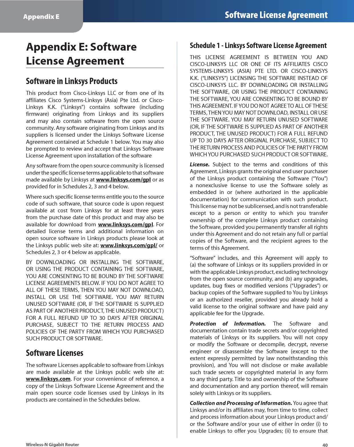 40Appendix E Software License AgreementWireless-N Gigabit RouterAppendix E: Software License AgreementSoftware in Linksys ProductsThis product from Cisco-Linksys LLC or from one of its affiliates Cisco Systems-Linksys (Asia) Pte Ltd. or Cisco-Linksys K.K. (“Linksys”) contains software (including firmware) originating from Linksys and its suppliers and may also contain software from the open source community. Any software originating from Linksys and its suppliers is licensed under the Linksys Software License Agreement contained at Schedule 1 below. You may also be prompted to review and accept that Linksys Software License Agreement upon installation of the softwareAny software from the open source community is licensed under the specific license terms applicable to that software made available by Linksys at www.linksys.com/gpl or as provided for in Schedules 2, 3 and 4 below.Where such specific license terms entitle you to the source code of such software, that source code is upon request available at cost from Linksys for at least three years from the purchase date of this product and may also be available for download from www.linksys.com/gpl. For detailed license terms and additional information on open source software in Linksys products please look at the Linksys public web site at: www.linksys.com/gpl/ or Schedules 2, 3 or 4 below as applicable.BY DOWNLOADING OR INSTALLING THE SOFTWARE, OR USING THE PRODUCT CONTAINING THE SOFTWARE, YOU ARE CONSENTING TO BE BOUND BY THE SOFTWARE LICENSE AGREEMENTS BELOW. IF YOU DO NOT AGREE TO ALL OF THESE TERMS, THEN YOU MAY NOT DOWNLOAD, INSTALL OR USE THE SOFTWARE. YOU MAY RETURN UNUSED SOFTWARE (OR, IF THE SOFTWARE IS SUPPLIED AS PART OF ANOTHER PRODUCT, THE UNUSED PRODUCT) FOR A FULL REFUND UP TO 30 DAYS AFTER ORIGINAL PURCHASE, SUBJECT TO THE RETURN PROCESS AND POLICIES OF THE PARTY FROM WHICH YOU PURCHASED SUCH PRODUCT OR SOFTWARE.Software LicensesThe software Licenses applicable to software from Linksys are made available at the Linksys public web site at: www.linksys.com. For your convenience of reference, a copy of the Linksys Software License Agreement and the main open source code licenses used by Linksys in its products are contained in the Schedules below.Schedule 1 - Linksys Software License AgreementTHIS LICENSE AGREEMENT IS BETWEEN YOU AND CISCO-LINKSYS LLC OR ONE OF ITS AFFILIATES CISCO SYSTEMS-LINKSYS (ASIA) PTE LTD. OR CISCO-LINKSYS K.K. (“LINKSYS”) LICENSING THE SOFTWARE INSTEAD OF CISCO-LINKSYS LLC. BY DOWNLOADING OR INSTALLING THE SOFTWARE, OR USING THE PRODUCT CONTAINING THE SOFTWARE, YOU ARE CONSENTING TO BE BOUND BY THIS AGREEMENT. IF YOU DO NOT AGREE TO ALL OF THESE TERMS, THEN YOU MAY NOT DOWNLOAD, INSTALL OR USE THE SOFTWARE. YOU MAY RETURN UNUSED SOFTWARE (OR, IF THE SOFTWARE IS SUPPLIED AS PART OF ANOTHER PRODUCT, THE UNUSED PRODUCT) FOR A FULL REFUND UP TO 30 DAYS AFTER ORIGINAL PURCHASE, SUBJECT TO THE RETURN PROCESS AND POLICIES OF THE PARTY FROM WHICH YOU PURCHASED SUCH PRODUCT OR SOFTWARE.License. Subject to the terms and conditions of this Agreement, Linksys grants the original end user purchaser of the Linksys product containing the Software (“You”) a nonexclusive license to use the Software solely as embedded in or (where authorized in the applicable documentation) for communication with such product. This license may not be sublicensed, and is not transferable except to a person or entity to which you transfer ownership of the complete Linksys product containing the Software, provided you permanently transfer all rights under this Agreement and do not retain any full or partial copies of the Software, and the recipient agrees to the terms of this Agreement.“Software” includes, and this Agreement will apply to (a) the software of Linksys or its suppliers provided in or with the applicable Linksys product, excluding technology from the open source community, and (b) any upgrades, updates, bug fixes or modified versions (“Upgrades”) or backup copies of the Software supplied to You by Linksys or an authorized reseller, provided you already hold a valid license to the original software and have paid any applicable fee for the Upgrade.Protection of Information. The Software and documentation contain trade secrets and/or copyrighted materials of Linksys or its suppliers. You will not copy or modify the Software or decompile, decrypt, reverse engineer or disassemble the Software (except to the extent expressly permitted by law notwithstanding this provision), and You will not disclose or make available such trade secrets or copyrighted material in any form to any third party. Title to and ownership of the Software and documentation and any portion thereof, will remain solely with Linksys or its suppliers.Collection and Processing of Information. You agree that Linksys and/or its affiliates may, from time to time, collect and process information about your Linksys product and/or the Software and/or your use of either in order (i) to enable Linksys to offer you Upgrades; (ii) to ensure that 
