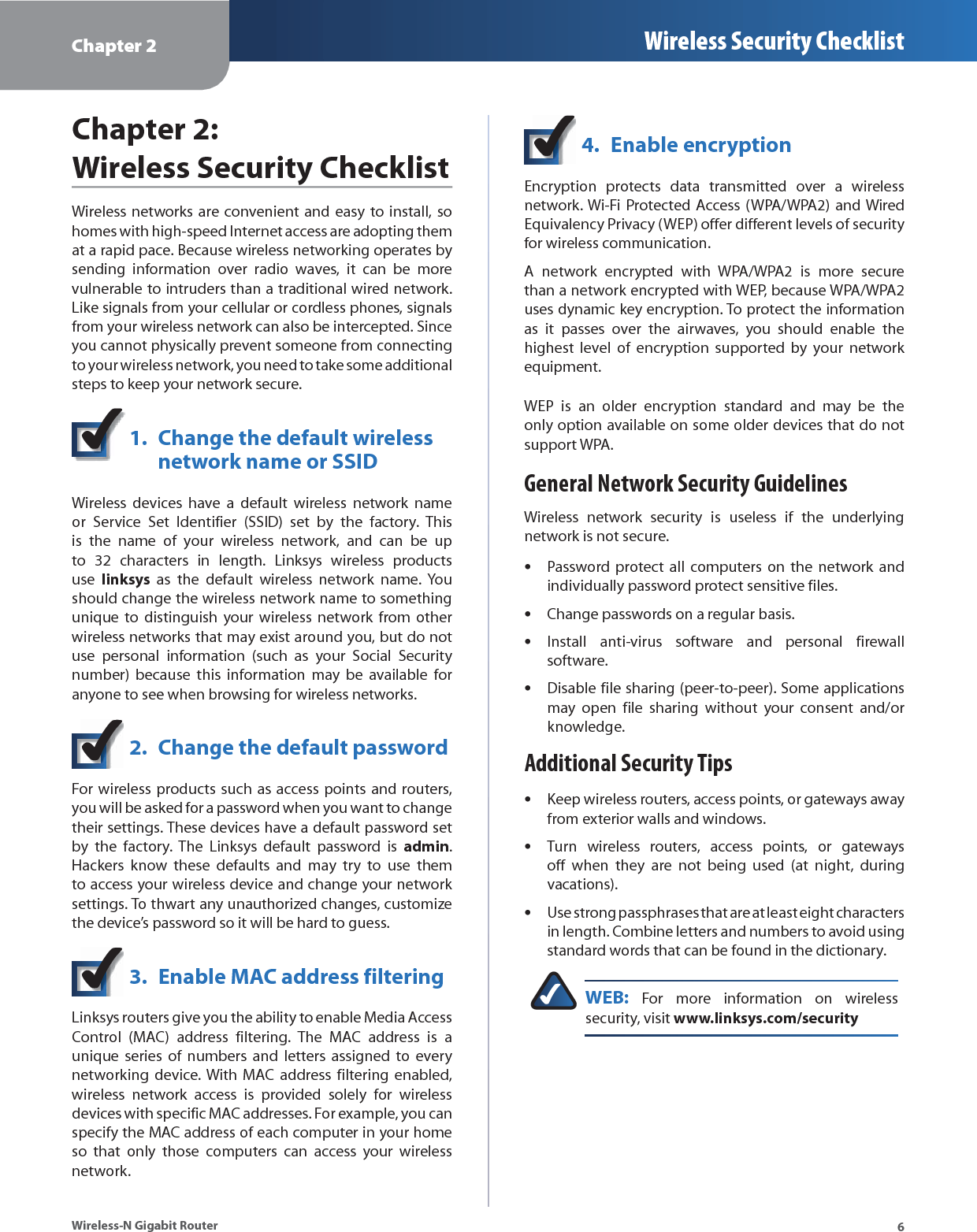 Chapter 2 Wireless Security Checklist6Wireless-N Gigabit RouterChapter 2: Wireless Security ChecklistWireless networks are convenient and easy to install, so homes with high-speed Internet access are adopting them at a rapid pace. Because wireless networking operates by sending information over radio waves, it can be more vulnerable to intruders than a traditional wired network. Like signals from your cellular or cordless phones, signals from your wireless network can also be intercepted. Since you cannot physically prevent someone from connecting to your wireless network, you need to take some additional steps to keep your network secure. 1.  Change the default wireless  network name or SSIDWireless devices have a default wireless network name or Service Set Identifier (SSID) set by the factory. This is the name of your wireless network, and can be up to 32 characters in length. Linksys wireless products use  linksys as the default wireless network name. You should change the wireless network name to something unique to distinguish your wireless network from other wireless networks that may exist around you, but do not use personal information (such as your Social Security number) because this information may be available for anyone to see when browsing for wireless networks. 2.  Change the default passwordFor wireless products such as access points and routers, you will be asked for a password when you want to change their settings. These devices have a default password set by the factory. The Linksys default password is admin. Hackers know these defaults and may try to use them to access your wireless device and change your network settings. To thwart any unauthorized changes, customize the device’s password so it will be hard to guess.3.  Enable MAC address filteringLinksys routers give you the ability to enable Media Access Control (MAC) address filtering. The MAC address is a unique series of numbers and letters assigned to every networking device. With MAC address filtering enabled, wireless network access is provided solely for wireless devices with specific MAC addresses. For example, you can specify the MAC address of each computer in your home so that only those computers can access your wireless network. 4.  Enable encryptionEncryption protects data transmitted over a wireless network. Wi-Fi Protected Access (WPA/WPA2) and Wired Equivalency Privacy (WEP) offer different levels of security for wireless communication.A network encrypted with WPA/WPA2 is more secure than a network encrypted with WEP, because WPA/WPA2 uses dynamic key encryption. To protect the information as it passes over the airwaves, you should enable the highest level of encryption supported by your network equipment. WEP is an older encryption standard and may be the only option available on some older devices that do not support WPA.General Network Security GuidelinesWireless network security is useless if the underlying network is not secure. Password protect all computers on the network and sindividually password protect sensitive files.Change passwords on a regular basis.sInstall anti-virus software and personal firewall ssoftware.Disable file sharing (peer-to-peer). Some applications smay open file sharing without your consent and/or knowledge.Additional Security TipsKeep wireless routers, access points, or gateways away sfrom exterior walls and windows.Turn wireless routers, access points, or gateways soff when they are not being used (at night, during vacations).Use strong passphrases that are at least eight characters sin length. Combine letters and numbers to avoid using standard words that can be found in the dictionary. WEB: For more information on wireless security, visit www.linksys.com/security