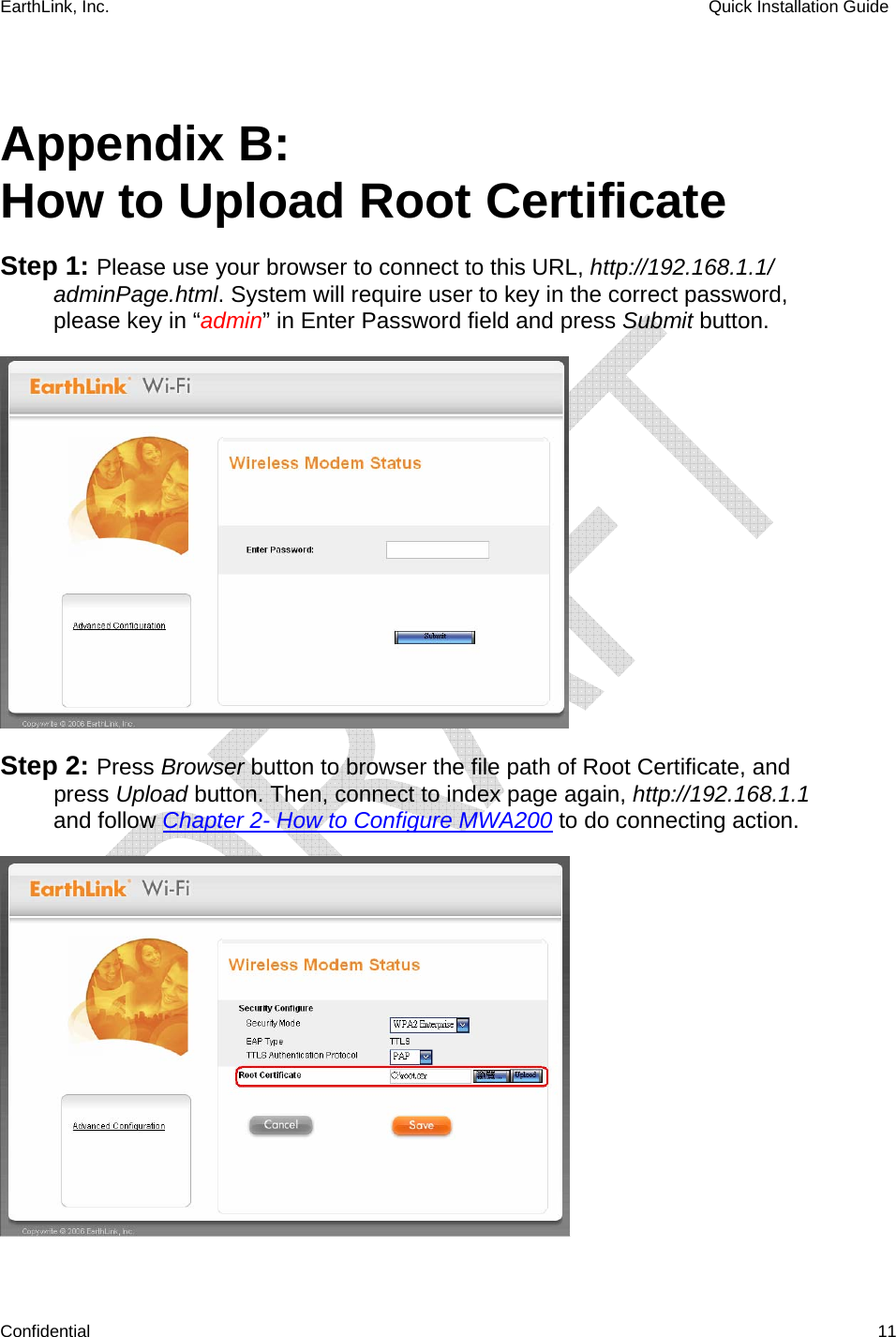 EarthLink, Inc.    Quick Installation Guide    Confidential   11  Appendix B:  How to Upload Root Certificate Step 1: Please use your browser to connect to this URL, http://192.168.1.1/ adminPage.html. System will require user to key in the correct password, please key in “admin” in Enter Password field and press Submit button.  Step 2: Press Browser button to browser the file path of Root Certificate, and press Upload button. Then, connect to index page again, http://192.168.1.1 and follow Chapter 2- How to Configure MWA200 to do connecting action.  