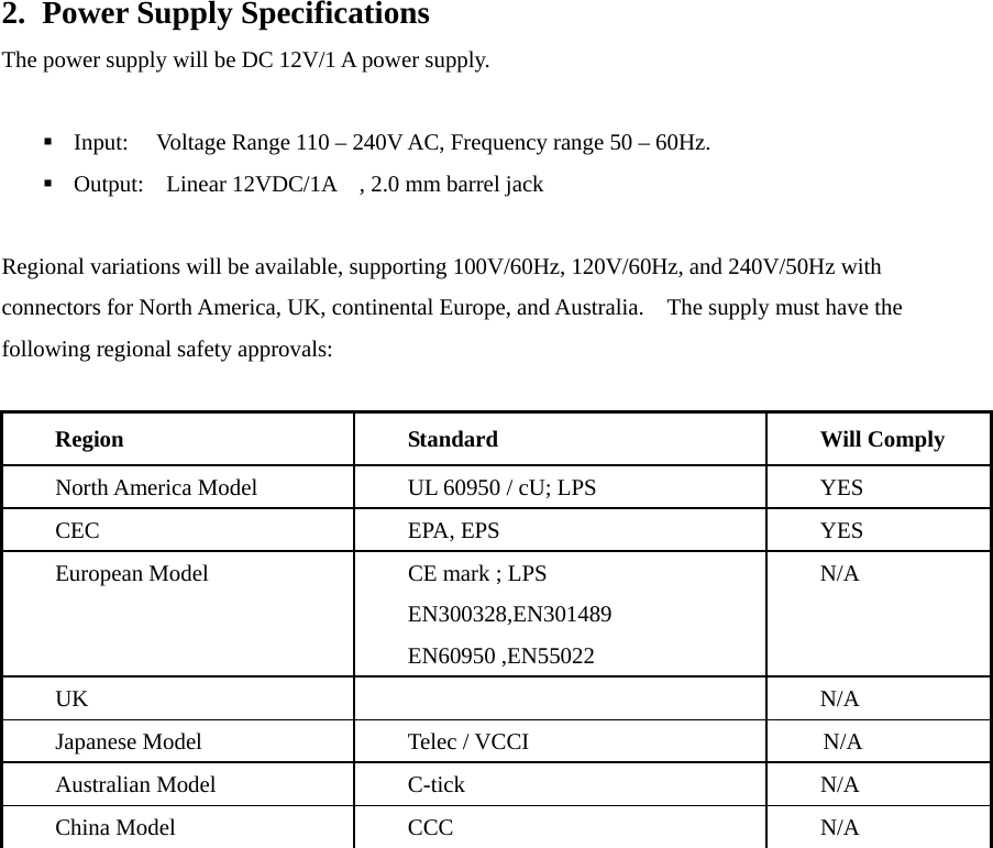 2. Power Supply Specifications The power supply will be DC 12V/1 A power supply.   Input:  Voltage Range 110 – 240V AC, Frequency range 50 – 60Hz.  Output:  Linear 12VDC/1A    , 2.0 mm barrel jack  Regional variations will be available, supporting 100V/60Hz, 120V/60Hz, and 240V/50Hz with connectors for North America, UK, continental Europe, and Australia.    The supply must have the following regional safety approvals:  Region Standard  Will Comply North America Model  UL 60950 / cU; LPS  YES CEC EPA, EPS  YES European Model  CE mark ; LPS EN300328,EN301489 EN60950 ,EN55022               N/A UK   N/A Japanese Model  Telec / VCCI                         N/A Australian Model  C-tick  N/A China Model  CCC  N/A   