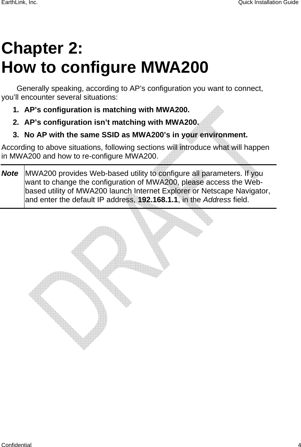 EarthLink, Inc.    Quick Installation Guide    Confidential   4  Chapter 2: How to configure MWA200 Generally speaking, according to AP’s configuration you want to connect, you’ll encounter several situations: 1.  AP’s configuration is matching with MWA200. 2.  AP’s configuration isn’t matching with MWA200. 3.  No AP with the same SSID as MWA200’s in your environment. According to above situations, following sections will introduce what will happen in MWA200 and how to re-configure MWA200. Note  MWA200 provides Web-based utility to configure all parameters. If you want to change the configuration of MWA200, please access the Web-based utility of MWA200 launch Internet Explorer or Netscape Navigator, and enter the default IP address, 192.168.1.1, in the Address field.  
