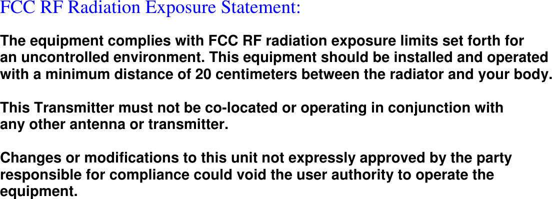  FCC RF Radiation Exposure Statement:   The equipment complies with FCC RF radiation exposure limits set forth for an uncontrolled environment. This equipment should be installed and operated with a minimum distance of 20 centimeters between the radiator and your body.  This Transmitter must not be co-located or operating in conjunction with any other antenna or transmitter.  Changes or modifications to this unit not expressly approved by the party responsible for compliance could void the user authority to operate the equipment. 