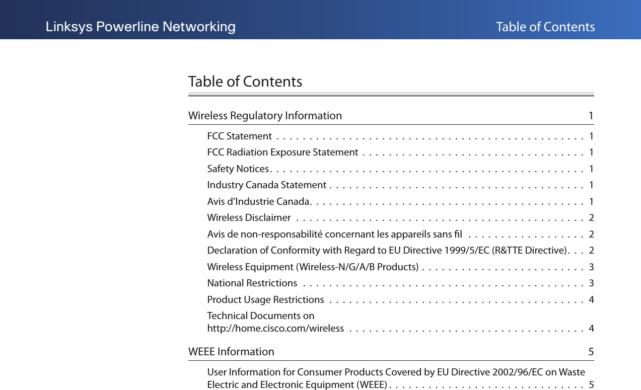 Table of ContentsLinksys Powerline NetworkingTable of ContentsWireless Regulatory Information  1FCC Statement  .  .  .  .  .  .  .  .  .  .  .  .  .  .  .  .  .  .  .  .  .  .  .  .  .  .  .  .  .  .  .  .  .  .  .  .  .  .  .  .  .  .  .  .  .  .  .  1FCC Radiation Exposure Statement  .  .  .  .  .  .  .  .  .  .  .  .  .  .  .  .  .  .  .  .  .  .  .  .  .  .  .  .  .  .  .  .  .  .  1Safety Notices.  .  .  .  .  .  .  .  .  .  .  .  .  .  .  .  .  .  .  .  .  .  .  .  .  .  .  .  .  .  .  .  .  .  .  .  .  .  .  .  .  .  .  .  .  .  .  .  1Industry Canada Statement .  .  .  .  .  .  .  .  .  .  .  .  .  .  .  .  .  .  .  .  .  .  .  .  .  .  .  .  .  .  .  .  .  .  .  .  .  .  .  1Avis d’Industrie Canada.  .  .  .  .  .  .  .  .  .  .  .  .  .  .  .  .  .  .  .  .  .  .  .  .  .  .  .  .  .  .  .  .  .  .  .  .  .  .  .  .  .  1Wireless Disclaimer  .  .  .  .  .  .  .  .  .  .  .  .  .  .  .  .  .  .  .  .  .  .  .  .  .  .  .  .  .  .  .  .  .  .  .  .  .  .  .  .  .  .  .  .  2Avis de non-responsabilité concernant les appareils sans l   .  .  .  .  .  .  .  .  .  .  .  .  .  .  .  .  .  .  2Declaration of Conformity with Regard to EU Directive 1999/5/EC (R&amp;TTE Directive).  .  .  2Wireless Equipment (Wireless-N/G/A/B Products) .  .  .  .  .  .  .  .  .  .  .  .  .  .  .  .  .  .  .  .  .  .  .  .  .  3National Restrictions   .  .  .  .  .  .  .  .  .  .  .  .  .  .  .  .  .  .  .  .  .  .  .  .  .  .  .  .  .  .  .  .  .  .  .  .  .  .  .  .  .  .  .  3Product Usage Restrictions  .  .  .  .  .  .  .  .  .  .  .  .  .  .  .  .  .  .  .  .  .  .  .  .  .  .  .  .  .  .  .  .  .  .  .  .  .  .  .  4Technical Documents on  http://home.cisco.com/wireless  .  .  .  .  .  .  .  .  .  .  .  .  .  .  .  .  .  .  .  .  .  .  .  .  .  .  .  .  .  .  .  .  .  .  .  .  4WEEE Information  5User Information for Consumer Products Covered by EU Directive 2002/96/EC on Waste Electric and Electronic Equipment (WEEE) .  .  .  .  .  .  .  .  .  .  .  .  .  .  .  .  .  .  .  .  .  .  .  .  .  .  .  .  .  .  5
