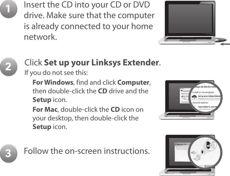 12Insert the CD into your CD or DVD drive. Make sure that the computer is already connected to your home network.Click Set up your Linksys Extender.If you do not see this:For Windows, find and click Computer, then double-click the CD drive and the Setup icon.For Mac, double-click the CD icon on your desktop, then double-click the Setup icon.Follow the on-screen instructions.3DVD/CD-RW Drive (E:) LinksysAdapter SetupAutoPlayAlways do this for software and games:Install or run programGeneral optionsSet up your Linksys RoupterPublished by Cisco Consumer Products LLCView more AutoPlay options in Control PanelOpen folder to view filesusing Windows ExplorerDVD/CD-RW Drive (E:) LinksysRouter SetupAlways do this for software and games:Install or run programGeneral optionsSet up your Linksys ExtenderPublished by Cisco Consumer Products LLCSet AutoPlay defaults in Control PanelOpen folder to view filesusing Windows ExplorerSpeed up my systemusing Windows ReadyBoost