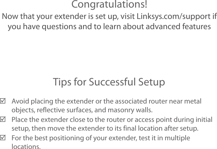 Congratulations!Now that your extender is set up, visit Linksys.com/support if you have questions and to learn about advanced featuresTips for Successful Setup ;Avoid placing the extender or the associated router near metal objects, reflective surfaces, and masonry walls. ;Place the extender close to the router or access point during initial setup, then move the extender to its final location after setup. ;For the best positioning of your extender, test it in multiple locations.