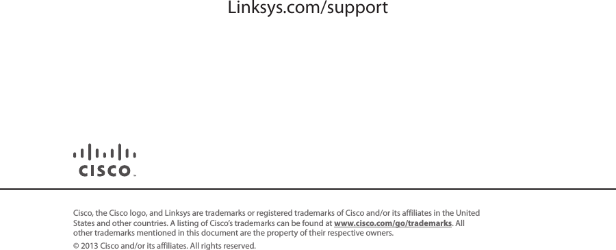 Cisco, the Cisco logo, and Linksys are trademarks or registered trademarks of Cisco and/or its affiliates in the United States and other countries. A listing of Cisco’s trademarks can be found at www.cisco.com/go/trademarks. All other trademarks mentioned in this document are the property of their respective owners.© 2013 Cisco and/or its affiliates. All rights reserved.3240-00766A 121112MSLinksys.com/support