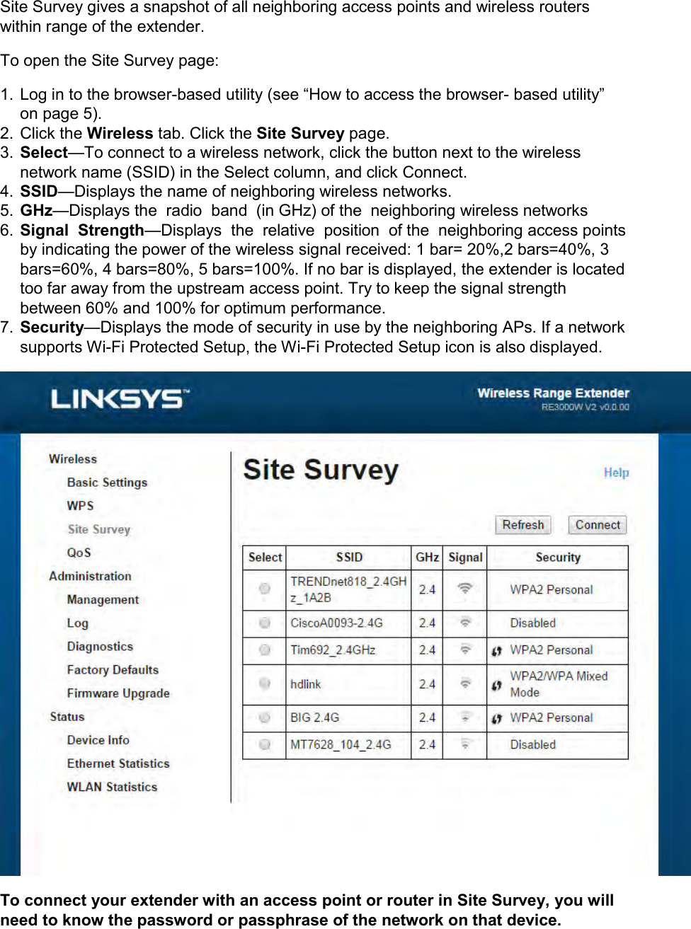 Site Survey gives a snapshot of all neighboring access points and wireless routers within range of the extender. To open the Site Survey page: 1.  Log in to the browser-based utility (see “How to access the browser- based utility” on page 5). 2.  Click the Wireless tab. Click the Site Survey page. 3. Select—To connect to a wireless network, click the button next to the wireless network name (SSID) in the Select column, and click Connect. 4. SSID—Displays the name of neighboring wireless networks. 5. GHz—Displays the  radio  band  (in GHz) of the  neighboring wireless networks 6. Signal  Strength—Displays  the  relative  position  of the  neighboring access points  by indicating the power of the wireless signal received: 1 bar= 20%,2 bars=40%, 3 bars=60%, 4 bars=80%, 5 bars=100%. If no bar is displayed, the extender is located too far away from the upstream access point. Try to keep the signal strength between 60% and 100% for optimum performance. 7. Security—Displays the mode of security in use by the neighboring APs. If a network supports Wi-Fi Protected Setup, the Wi-Fi Protected Setup icon is also displayed.  To connect your extender with an access point or router in Site Survey, you will need to know the password or passphrase of the network on that device. 