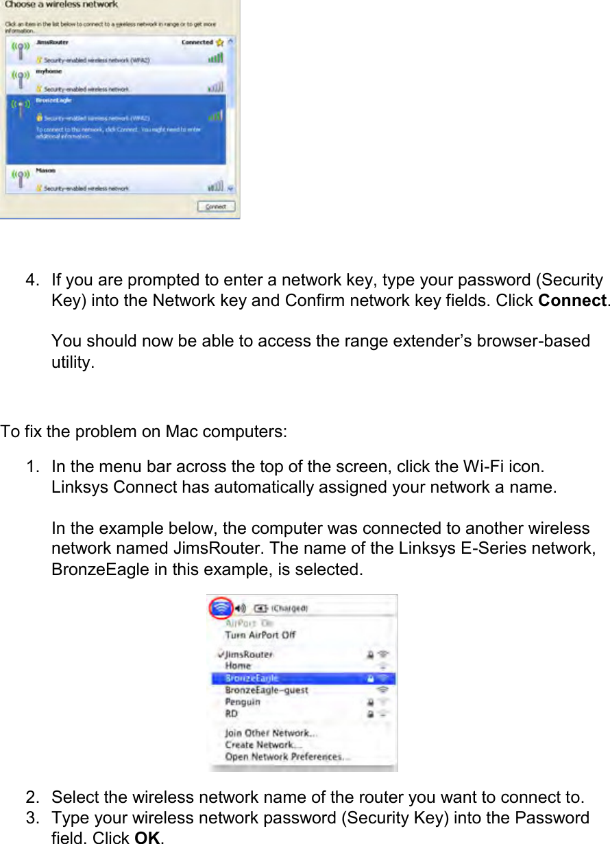   4.  If you are prompted to enter a network key, type your password (Security Key) into the Network key and Confirm network key fields. Click Connect.  You should now be able to access the range extender’s browser-based utility.  To fix the problem on Mac computers: 1.  In the menu bar across the top of the screen, click the Wi-Fi icon. Linksys Connect has automatically assigned your network a name.  In the example below, the computer was connected to another wireless network named JimsRouter. The name of the Linksys E-Series network, BronzeEagle in this example, is selected.  2.  Select the wireless network name of the router you want to connect to. 3.  Type your wireless network password (Security Key) into the Password field. Click OK. 