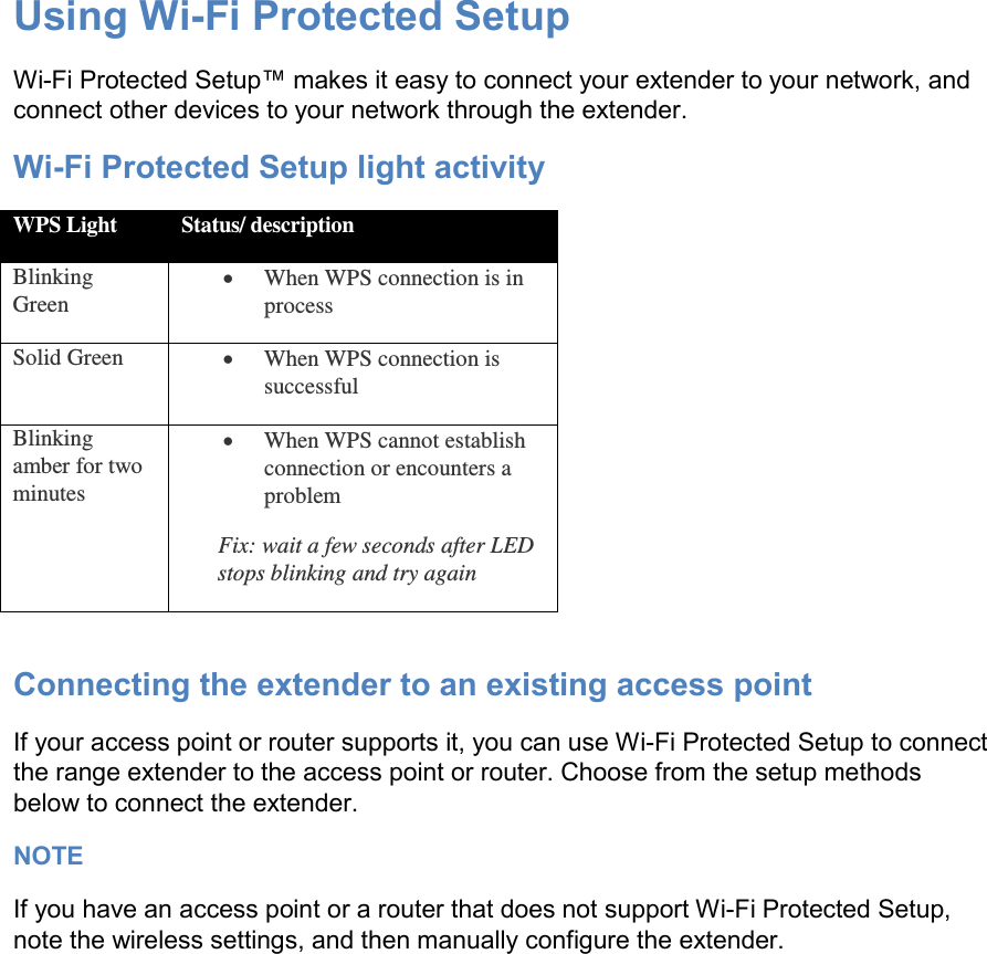 Using Wi-Fi Protected Setup Wi-Fi Protected Setup™ makes it easy to connect your extender to your network, and connect other devices to your network through the extender. Wi-Fi Protected Setup light activity WPS Light Status/ description Blinking Green  When WPS connection is in process Solid Green  When WPS connection is successful Blinking amber for two minutes  When WPS cannot establish connection or encounters a problem Fix: wait a few seconds after LED stops blinking and try again  Connecting the extender to an existing access point If your access point or router supports it, you can use Wi-Fi Protected Setup to connect the range extender to the access point or router. Choose from the setup methods below to connect the extender. NOTE If you have an access point or a router that does not support Wi-Fi Protected Setup, note the wireless settings, and then manually configure the extender. 
