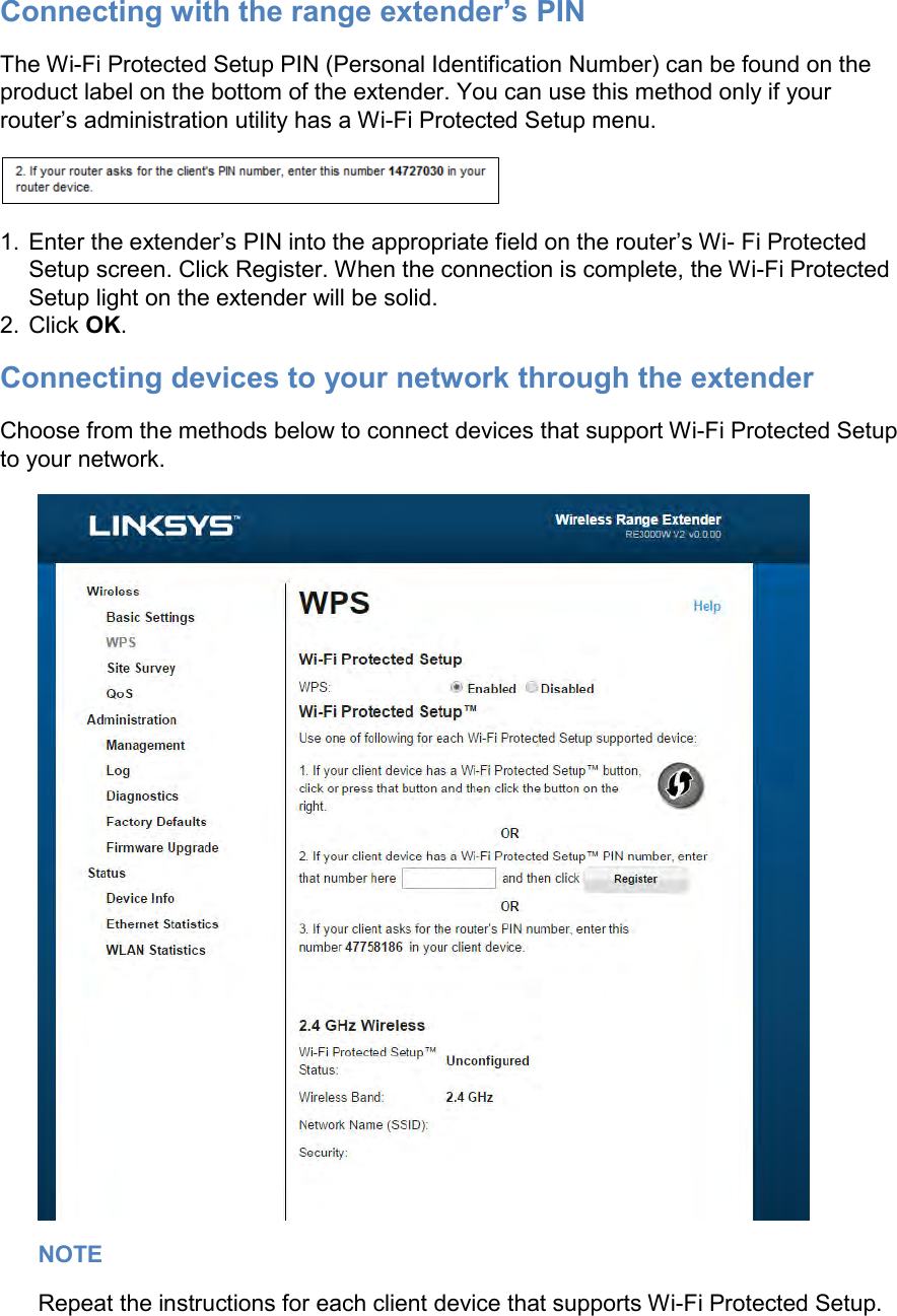 Connecting with the range extender’s PIN The Wi-Fi Protected Setup PIN (Personal Identification Number) can be found on the product label on the bottom of the extender. You can use this method only if your router’s administration utility has a Wi-Fi Protected Setup menu.  1.  Enter the extender’s PIN into the appropriate field on the router’s Wi- Fi Protected Setup screen. Click Register. When the connection is complete, the Wi-Fi Protected Setup light on the extender will be solid. 2.  Click OK. Connecting devices to your network through the extender Choose from the methods below to connect devices that support Wi-Fi Protected Setup to your network.  NOTE Repeat the instructions for each client device that supports Wi-Fi Protected Setup. 