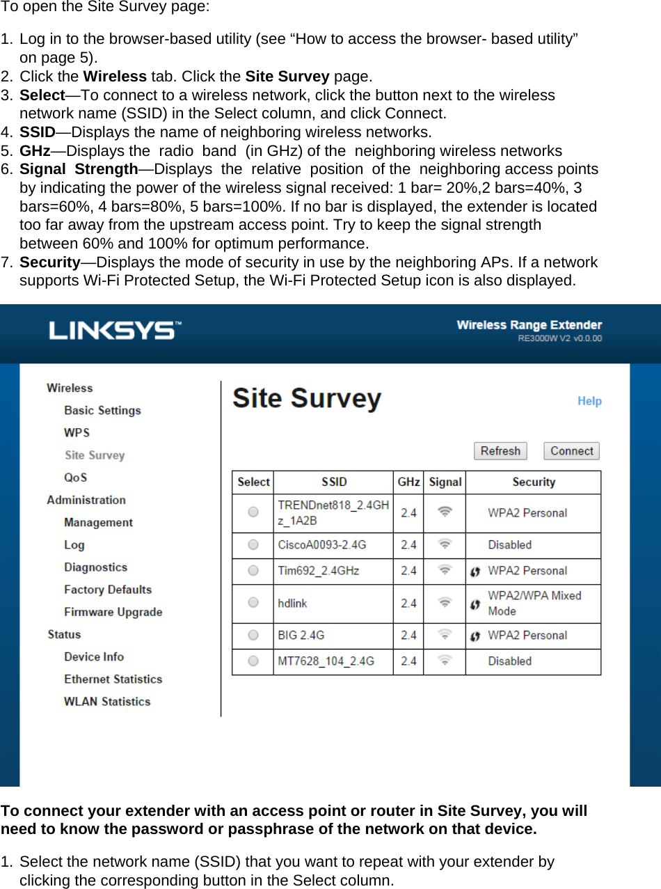 To open the Site Survey page: 1. Log in to the browser-based utility (see “How to access the browser- based utility” on page 5). 2. Click the Wireless tab. Click the Site Survey page. 3. Select—To connect to a wireless network, click the button next to the wireless network name (SSID) in the Select column, and click Connect. 4. SSID—Displays the name of neighboring wireless networks. 5. GHz—Displays the  radio  band  (in GHz) of the  neighboring wireless networks 6. Signal  Strength—Displays  the  relative  position  of the  neighboring access points  by indicating the power of the wireless signal received: 1 bar= 20%,2 bars=40%, 3 bars=60%, 4 bars=80%, 5 bars=100%. If no bar is displayed, the extender is located too far away from the upstream access point. Try to keep the signal strength between 60% and 100% for optimum performance. 7. Security—Displays the mode of security in use by the neighboring APs. If a network supports Wi-Fi Protected Setup, the Wi-Fi Protected Setup icon is also displayed.  To connect your extender with an access point or router in Site Survey, you will need to know the password or passphrase of the network on that device. 1. Select the network name (SSID) that you want to repeat with your extender by clicking the corresponding button in the Select column. 
