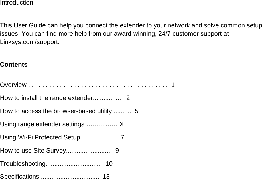 Introduction  This User Guide can help you connect the extender to your network and solve common setup issues. You can find more help from our award-winning, 24/7 customer support at Linksys.com/support. Contents  Overview . . . . . . . . . . . . . . . . . . . . . . . . . . . . . . . . . . . . . . . .  1 How to install the range extender................   2 How to access the browser-based utility ..........  5 Using range extender settings …………… X Using Wi-Fi Protected Setup.....................  7 How to use Site Survey..........................  9 Troubleshooting................................  10 Specifications..................................  13   
