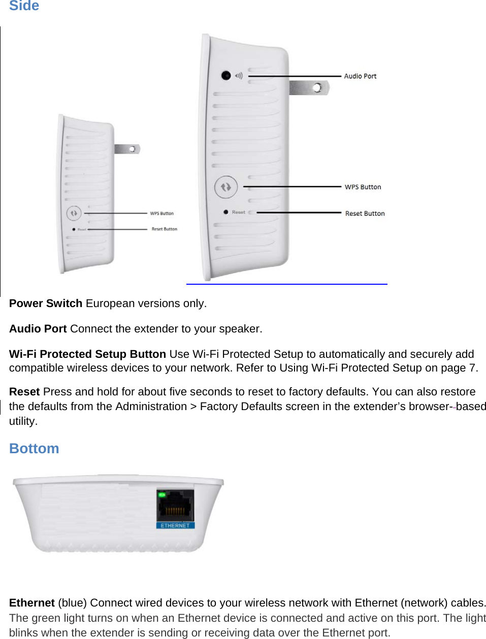 Side  Power Switch European versions only. Audio Port Connect the extender to your speaker. Wi-Fi Protected Setup Button Use Wi-Fi Protected Setup to automatically and securely add compatible wireless devices to your network. Refer to Using Wi-Fi Protected Setup on page 7. Reset Press and hold for about five seconds to reset to factory defaults. You can also restore the defaults from the Administration &gt; Factory Defaults screen in the extender’s browser- based utility.  Bottom   Ethernet (blue) Connect wired devices to your wireless network with Ethernet (network) cables. The green light turns on when an Ethernet device is connected and active on this port. The light blinks when the extender is sending or receiving data over the Ethernet port. 