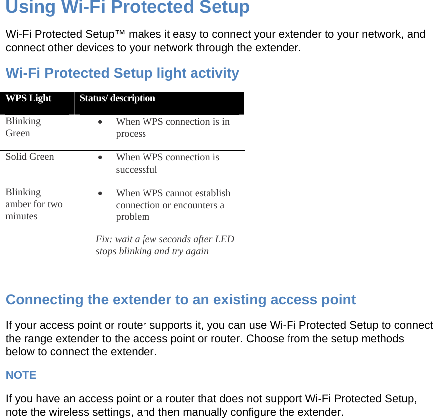 Using Wi-Fi Protected Setup Wi-Fi Protected Setup™ makes it easy to connect your extender to your network, and connect other devices to your network through the extender. Wi-Fi Protected Setup light activity WPS Light  Status/ description Blinking Green • When WPS connection is in process Solid Green  • When WPS connection is successful Blinking amber for two minutes • When WPS cannot establish connection or encounters a problem Fix: wait a few seconds after LED stops blinking and try again  Connecting the extender to an existing access point If your access point or router supports it, you can use Wi-Fi Protected Setup to connect the range extender to the access point or router. Choose from the setup methods below to connect the extender. NOTE If you have an access point or a router that does not support Wi-Fi Protected Setup, note the wireless settings, and then manually configure the extender. 