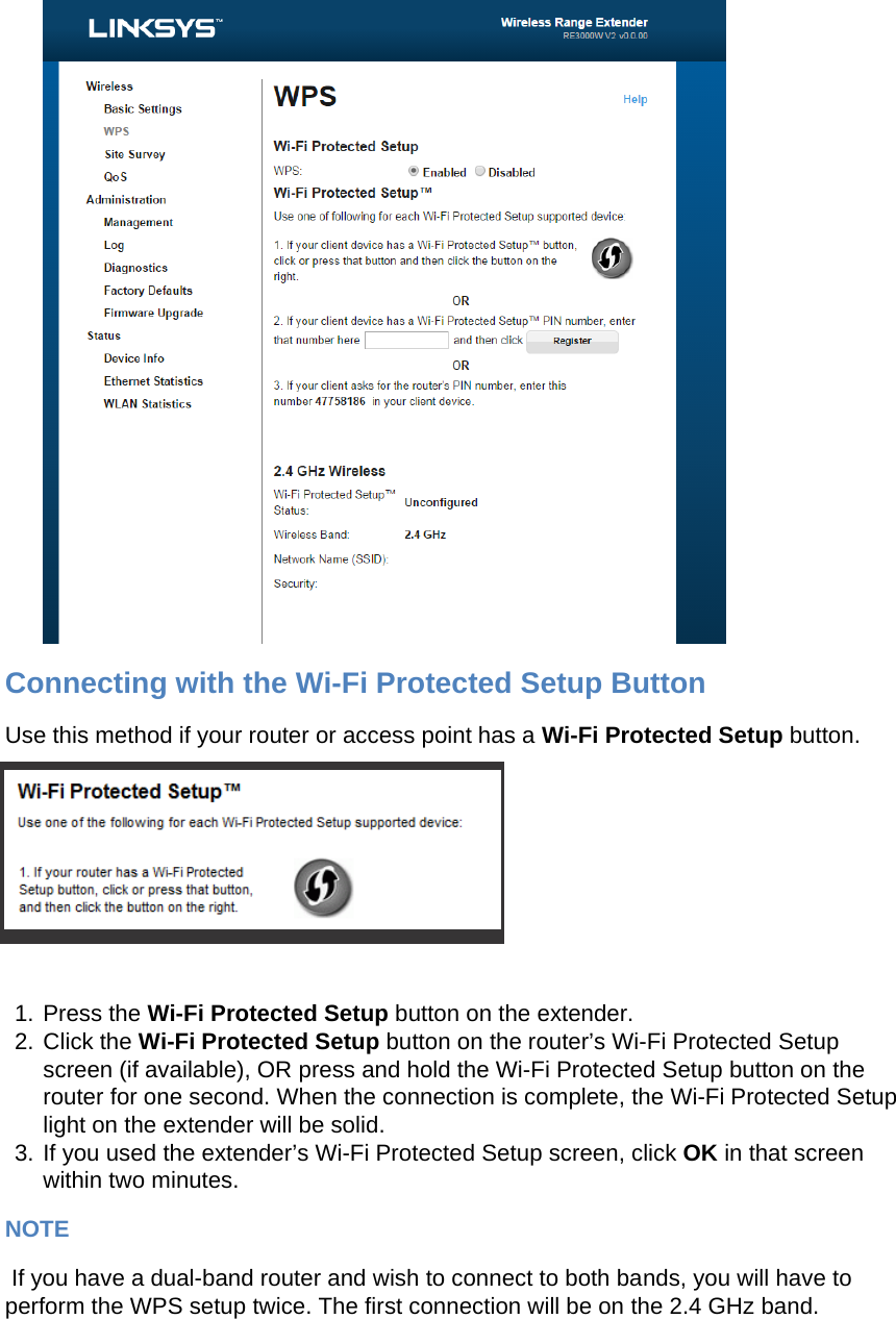   Connecting with the Wi-Fi Protected Setup Button Use this method if your router or access point has a Wi-Fi Protected Setup button.   1. Press the Wi-Fi Protected Setup button on the extender. 2. Click the Wi-Fi Protected Setup button on the router’s Wi-Fi Protected Setup screen (if available), OR press and hold the Wi-Fi Protected Setup button on the router for one second. When the connection is complete, the Wi-Fi Protected Setup light on the extender will be solid. 3. If you used the extender’s Wi-Fi Protected Setup screen, click OK in that screen within two minutes. NOTE  If you have a dual-band router and wish to connect to both bands, you will have to perform the WPS setup twice. The first connection will be on the 2.4 GHz band. 