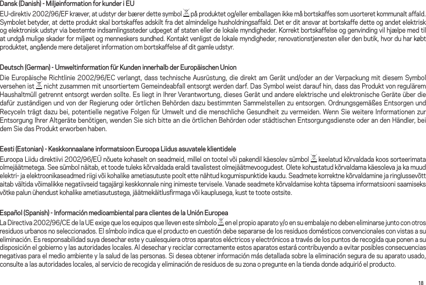 18Dansk (Danish) - Miljøinformation for kunder i EUEU-direktiv2002/96/EFkræver,atudstyrderbærerdettesymbol påproduktetog/elleremballagenikkemåbortskaffessomusorteretkommunaltaffald.Symboletbetyder,atdetteproduktskalbortskaffesadskiltfradetalmindeligehusholdningsaffald.Deterditansvaratbortskaffedetteogandetelektriskogelektroniskudstyrviabestemteindsamlingsstederudpegetafstatenellerdelokalemyndigheder.Korrektbortskaffelseoggenvindingvilhjælpemedtilatundgåmuligeskaderformiljøetogmenneskerssundhed.Kontaktvenligstdelokalemyndigheder,renovationstjenestenellerdenbutik,hvorduharkøbtproduktet,angåendemeredetaljeretinformationombortskaffelseafditgamleudstyr.Deutsch (German) - Umweltinformation für Kunden innerhalb der Europäischen UnionDieEuropäischeRichtlinie2002/96/ECverlangt,dasstechnischeAusrüstung,diedirektamGerätund/oderanderVerpackungmitdiesemSymbolversehen ist  nichtzusammenmitunsortiertemGemeindeabfallentsorgtwerdendarf.DasSymbolweistdaraufhin,dassdasProduktvonreguläremHaushaltmüllgetrenntentsorgtwerdensollte.EsliegtinIhrerVerantwortung,diesesGerätundandereelektrischeundelektronischeGeräteüberdiedafürzuständigenundvonderRegierungoderörtlichenBehördendazubestimmtenSammelstellenzuentsorgen.OrdnungsgemäßesEntsorgenundRecycelnträgtdazubei,potentiellenegativeFolgenfürUmweltunddiemenschlicheGesundheitzuvermeiden.WennSieweitereInformationenzurEntsorgungIhrerAltgerätebenötigen,wendenSiesichbitteandieörtlichenBehördenoderstädtischenEntsorgungsdiensteoderandenHändler,beidemSiedasProdukterworbenhaben.Eesti (Estonian) - Keskkonnaalane informatsioon Euroopa Liidus asuvatele klientideleEuroopaLiidudirektiivi2002/96/EÜnõuetekohaseltonseadmeid,millelontootelvõipakendilkäesolevsümbol keelatudkõrvaldadakoossorteerimataolmejäätmetega.Seesümbolnäitab,ettoodetulekskõrvaldadaeralditavalistestolmejäätmevoogudest.Oletekohustatudkõrvaldamakäesolevajakamuudelektri-jaelektroonikaseadmedriigivõikohalikeametiasutustepooltettenähtudkogumispunktidekaudu.Seadmetekorrektnekõrvaldaminejaringlussevõttaitabvältidavõimalikkenegatiivseidtagajärgikeskkonnaleninginimestetervisele.Vanadeseadmetekõrvaldamisekohtatäpsemainformatsioonisaamiseksvõtkepalunühendustkohalikeametiasutustega,jäätmekäitlusfirmagavõikauplusega,kusttetooteostsite.Español (Spanish) - Información medioambiental para clientes de la Unión EuropeaLaDirectiva2002/96/CEdelaUEexigequelosequiposquellevenestesímbolo enelpropioaparatoy/oensuembalajenodebeneliminarsejuntoconotrosresiduosurbanosnoseleccionados.Elsímboloindicaqueelproductoencuestióndebesepararsedelosresiduosdomésticosconvencionalesconvistasasueliminación.Esresponsabilidadsuyadesecharesteycualesquieraotrosaparatoseléctricosyelectrónicosatravésdelospuntosderecogidaqueponenasudisposición el gobierno y las autoridades locales. Al desechar y reciclar correctamente estos aparatos estará contribuyendo a evitar posibles consecuencias negativas para el medio ambiente y la salud de las personas. Si desea obtener información más detallada sobre la eliminación segura de su aparato usado, consulte a las autoridades locales, al servicio de recogida y eliminación de residuos de su zona o pregunte en la tienda donde adquirió el producto.