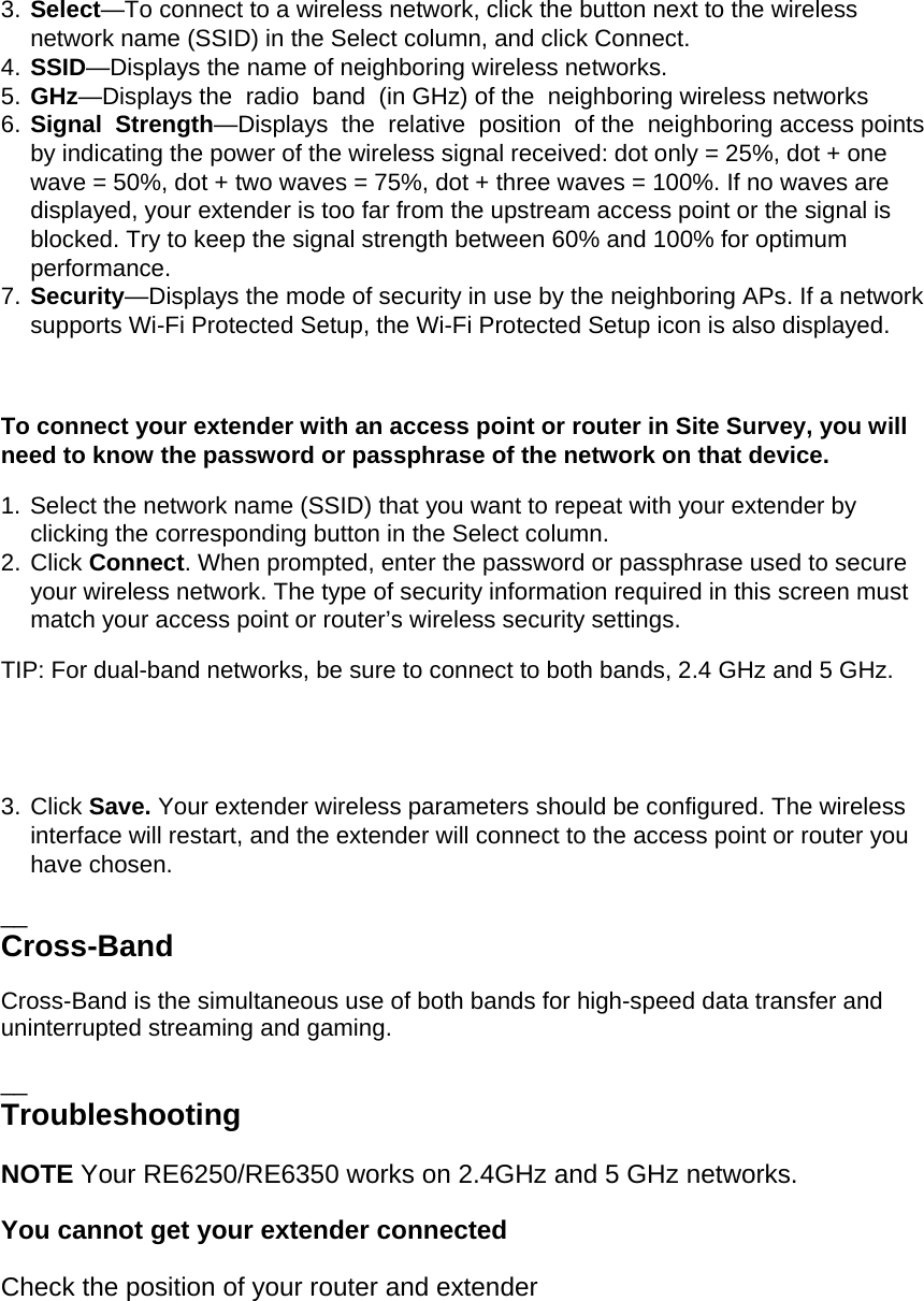 3. Select—To connect to a wireless network, click the button next to the wireless network name (SSID) in the Select column, and click Connect. 4. SSID—Displays the name of neighboring wireless networks. 5. GHz—Displays the  radio  band  (in GHz) of the  neighboring wireless networks 6. Signal  Strength—Displays  the  relative  position  of the  neighboring access points  by indicating the power of the wireless signal received: dot only = 25%, dot + one wave = 50%, dot + two waves = 75%, dot + three waves = 100%. If no waves are displayed, your extender is too far from the upstream access point or the signal is blocked. Try to keep the signal strength between 60% and 100% for optimum performance. 7. Security—Displays the mode of security in use by the neighboring APs. If a network supports Wi-Fi Protected Setup, the Wi-Fi Protected Setup icon is also displayed.  To connect your extender with an access point or router in Site Survey, you will need to know the password or passphrase of the network on that device. 1. Select the network name (SSID) that you want to repeat with your extender by clicking the corresponding button in the Select column. 2. Click Connect. When prompted, enter the password or passphrase used to secure your wireless network. The type of security information required in this screen must match your access point or router’s wireless security settings. TIP: For dual-band networks, be sure to connect to both bands, 2.4 GHz and 5 GHz.    3. Click Save. Your extender wireless parameters should be configured. The wireless interface will restart, and the extender will connect to the access point or router you have chosen. __ Cross-Band Cross-Band is the simultaneous use of both bands for high-speed data transfer and uninterrupted streaming and gaming.  __ Troubleshooting NOTE Your RE6250/RE6350 works on 2.4GHz and 5 GHz networks. You cannot get your extender connected Check the position of your router and extender  