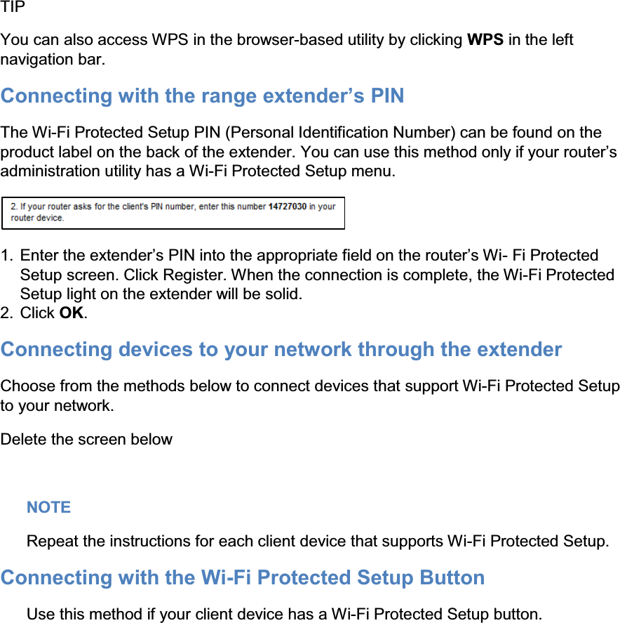  TIP You can also access WPS in the browser-based utility by clicking WPS in the left navigation bar. &amp;RQQHFWLQJZLWKWKHUDQJHH[WHQGHU¶V3,1 The Wi-Fi Protected Setup PIN (Personal Identification Number) can be found on the product label on the back of the H[WHQGHU&lt;RXFDQXVHWKLVPHWKRGRQO\LI\RXUURXWHU¶Vadministration utility has a Wi-Fi Protected Setup menu.  1. (QWHUWKHH[WHQGHU¶V3,1LQWRWKHDSSURSULDWHILHOGRQWKHURXWHU¶V:L- Fi Protected Setup screen. Click Register. When the connection is complete, the Wi-Fi Protected Setup light on the extender will be solid. 2. Click OK. Connecting devices to your network through the extender Choose from the methods below to connect devices that support Wi-Fi Protected Setup to your network. Delete the screen below  NOTE Repeat the instructions for each client device that supports Wi-Fi Protected Setup. Connecting with the Wi-Fi Protected Setup Button Use this method if your client device has a Wi-Fi Protected Setup button.  