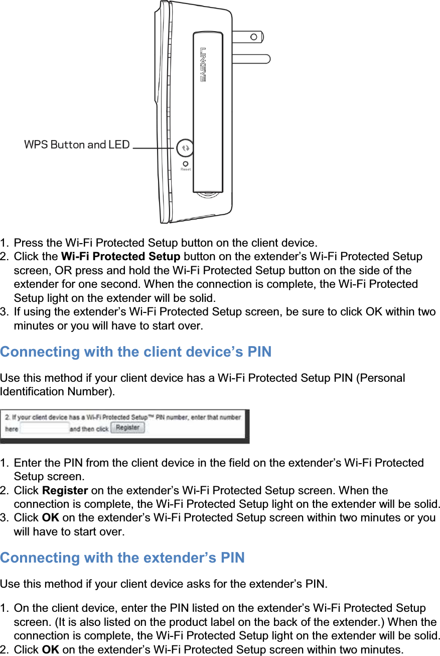  1. Press the Wi-Fi Protected Setup button on the client device. 2. Click the Wi-Fi Protected Setup EXWWRQRQWKHH[WHQGHU¶V:L-Fi Protected Setup screen, OR press and hold the Wi-Fi Protected Setup button on the side of the extender for one second. When the connection is complete, the Wi-Fi Protected Setup light on the extender will be solid. 3. ,IXVLQJWKHH[WHQGHU¶V:L-Fi Protected Setup screen, be sure to click OK within two minutes or you will have to start over. Connecting ZLWKWKHFOLHQWGHYLFH¶V3,1 Use this method if your client device has a Wi-Fi Protected Setup PIN (Personal Identification Number).  1. (QWHUWKH3,1IURPWKHFOLHQWGHYLFHLQWKHILHOGRQWKHH[WHQGHU¶V:L-Fi Protected Setup screen. 2. Click Register RQWKHH[WHQGHU¶V:L-Fi Protected Setup screen. When the connection is complete, the Wi-Fi Protected Setup light on the extender will be solid. 3. Click OK RQWKHH[WHQGHU¶V:L-Fi Protected Setup screen within two minutes or you will have to start over. ConnHFWLQJZLWKWKHH[WHQGHU¶V3,1 8VHWKLVPHWKRGLI\RXUFOLHQWGHYLFHDVNVIRUWKHH[WHQGHU¶V3,1 1. 2QWKHFOLHQWGHYLFHHQWHUWKH3,1OLVWHGRQWKHH[WHQGHU¶V:L-Fi Protected Setup screen. (It is also listed on the product label on the back of the extender.) When the connection is complete, the Wi-Fi Protected Setup light on the extender will be solid. 2. Click OK RQWKHH[WHQGHU¶V:L-Fi Protected Setup screen within two minutes. 