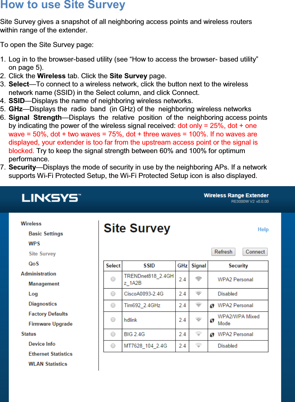 How to use Site Survey Site Survey gives a snapshot of all neighboring access points and wireless routers within range of the extender. To open the Site Survey page: 1. Log in to the browser-EDVHGXWLOLW\VHH³+RZWRDFFHVVWKHEURZVHU- EDVHGXWLOLW\´on page 5). 2. Click the Wireless tab. Click the Site Survey page. 3. Select²To connect to a wireless network, click the button next to the wireless network name (SSID) in the Select column, and click Connect. 4. SSID²Displays the name of neighboring wireless networks. 5. GHz²Displays the  radio  band  (in GHz) of the  neighboring wireless networks 6. Signal  Strength²Displays  the  relative  position  of the  neighboring access points  by indicating the power of the wireless signal received: dot only = 25%, dot + one wave = 50%, dot + two waves = 75%, dot + three waves = 100%. If no waves are displayed, your extender is too far from the upstream access point or the signal is blocked. Try to keep the signal strength between 60% and 100% for optimum performance. 7. Security²Displays the mode of security in use by the neighboring APs. If a network supports Wi-Fi Protected Setup, the Wi-Fi Protected Setup icon is also displayed.  