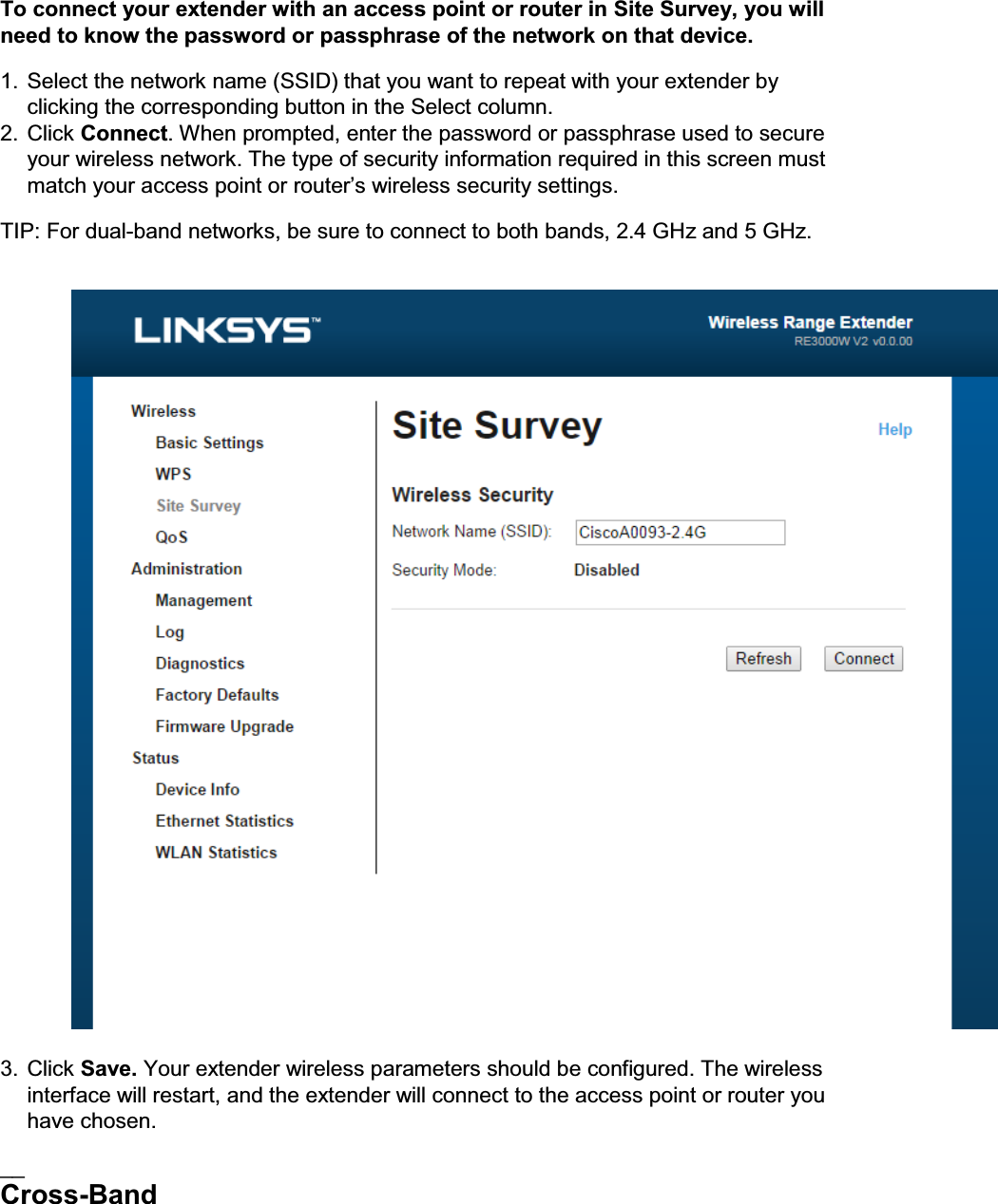 To connect your extender with an access point or router in Site Survey, you will need to know the password or passphrase of the network on that device. 1. Select the network name (SSID) that you want to repeat with your extender by clicking the corresponding button in the Select column. 2. Click Connect. When prompted, enter the password or passphrase used to secure your wireless network. The type of security information required in this screen must PDWFK\RXUDFFHVVSRLQWRUURXWHU¶VZLUHOHVVVHFXULW\VHWWLQJV TIP: For dual-band networks, be sure to connect to both bands, 2.4 GHz and 5 GHz.    3. Click Save. Your extender wireless parameters should be configured. The wireless interface will restart, and the extender will connect to the access point or router you have chosen. __ Cross-Band 