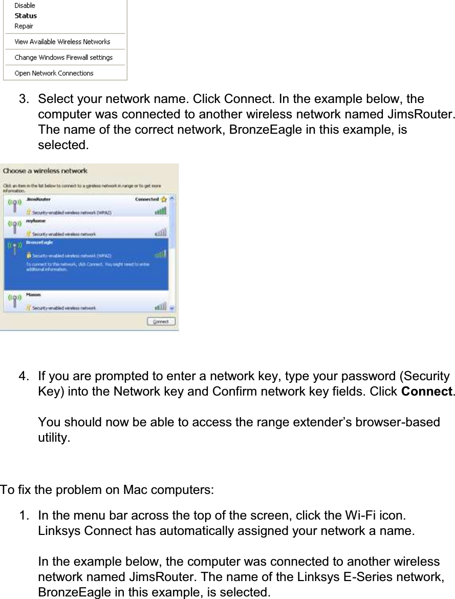    3.  Select your network name. Click Connect. In the example below, the computer was connected to another wireless network named JimsRouter. The name of the correct network, BronzeEagle in this example, is selected.   4.  If you are prompted to enter a network key, type your password (Security Key) into the Network key and Confirm network key fields. Click Connect.  &lt;RXVKRXOGQRZEHDEOHWRDFFHVVWKHUDQJHH[WHQGHU¶VEURZVHU-based utility.  To fix the problem on Mac computers: 1.  In the menu bar across the top of the screen, click the Wi-Fi icon. Linksys Connect has automatically assigned your network a name.  In the example below, the computer was connected to another wireless network named JimsRouter. The name of the Linksys E-Series network, BronzeEagle in this example, is selected. 