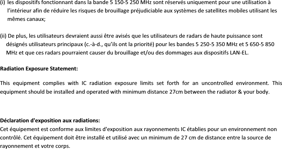 (i) les dispositifs fonctionnant dans la bande 5 150-5 250 MHz sont réservés uniquement pour une utilisation à ů͛ŝŶƚĠƌŝĞƵƌĂĨŝŶĚĞƌĠĚƵŝƌĞůĞƐƌŝƐƋƵĞƐĚĞďƌŽƵŝůůĂŐĞƉƌĠũƵĚŝĐŝĂďůĞĂƵǆƐǇƐƚğŵĞƐĚĞƐĂƚĞůůŝƚĞƐŵŽďŝůĞƐƵƚŝůŝƐĂŶƚůĞƐmêmes canaux; (ii) De plus, les utilisateurs devraient aussi être avisés que les utilisateurs de radars de haute puissance sont désignés utilisateurs principaux (c.-à-Ě͕͘ƋƵ͛ŝůƐŽŶƚůĂƉƌŝŽƌŝƚĠͿƉŽƵƌůĞƐďĂŶĚĞƐϱϮϱϬ-5 350 MHz et 5 650-5 850 MHz et que ces radars pourraient causer du brouillage et/ou des dommages aux dispositifs LAN-EL. Radiation Exposure Statement: This  equipment  complies  with  IC  radiation  exposure  limits  set  forth  for  an  uncontrolled  environment.  This equipment should be installed and operated with minimum distance 27cm between the radiator &amp; your body.  Déclaration d&apos;exposition aux radiations: Cet équipement est conforme aux limites d&apos;exposition aux rayonnements IC établies pour un environnement non contrôlé. Cet équipement doit être installé et utilisé avec un minimum de 27 cm de distance entre la source de rayonnement et votre corps.  