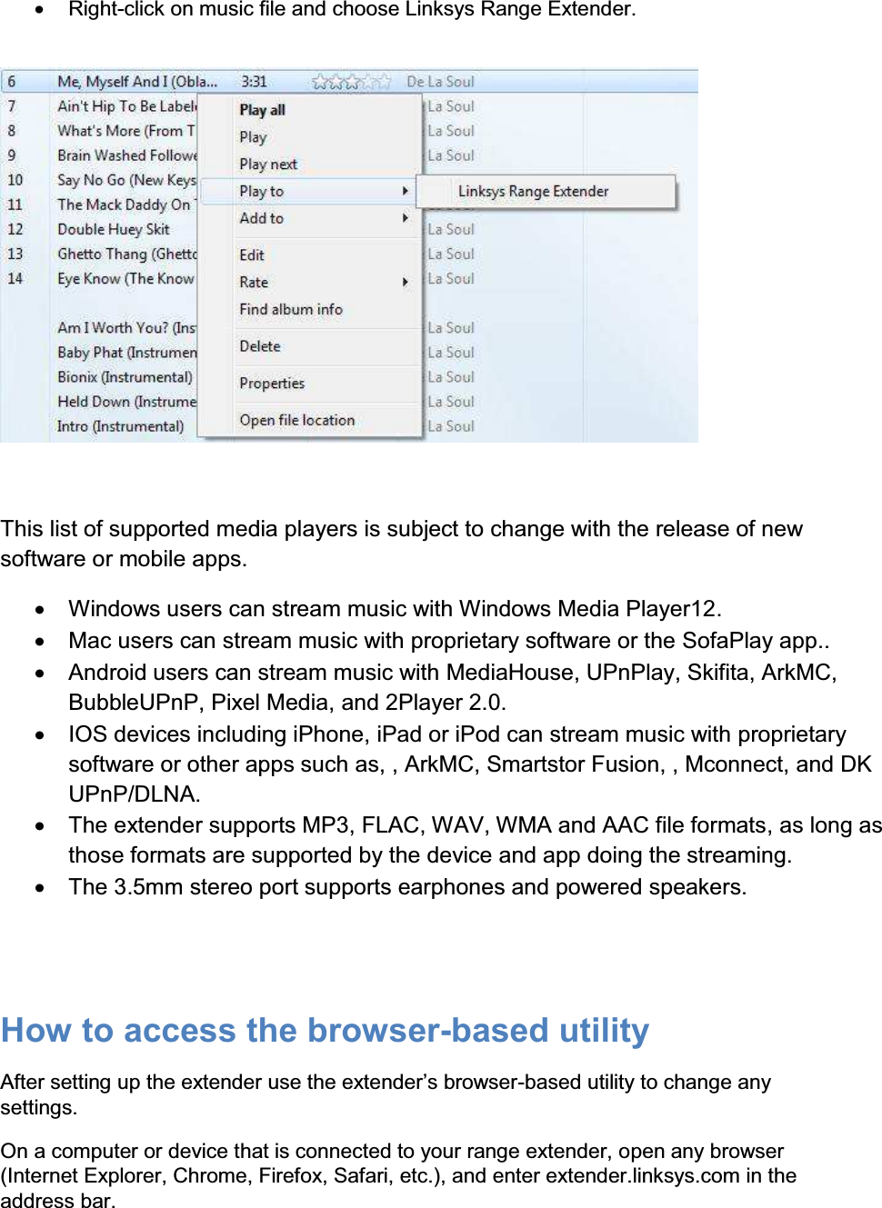 x  Right-click on music file and choose Linksys Range Extender.     This list of supported media players is subject to change with the release of new software or mobile apps. x  Windows users can stream music with Windows Media Player12.  x  Mac users can stream music with proprietary software or the SofaPlay app.. x  Android users can stream music with MediaHouse, UPnPlay, Skifita, ArkMC, BubbleUPnP, Pixel Media, and 2Player 2.0. x  IOS devices including iPhone, iPad or iPod can stream music with proprietary software or other apps such as, , ArkMC, Smartstor Fusion, , Mconnect, and DK UPnP/DLNA. x  The extender supports MP3, FLAC, WAV, WMA and AAC file formats, as long as those formats are supported by the device and app doing the streaming. x  The 3.5mm stereo port supports earphones and powered speakers.   How to access the browser-based utility After setting up WKHH[WHQGHUXVHWKHH[WHQGHU¶VEURZVHU-based utility to change any settings. On a computer or device that is connected to your range extender, open any browser (Internet Explorer, Chrome, Firefox, Safari, etc.), and enter extender.linksys.com in the address bar. 