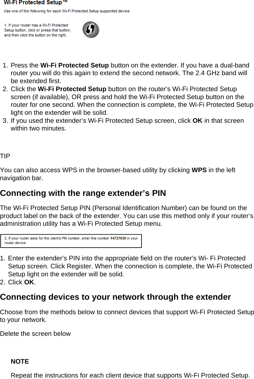   1. Press the Wi-Fi Protected Setup button on the extender. If you have a dual-band router you will do this again to extend the second network. The 2.4 GHz band will be extended first. 2. Click the Wi-Fi Protected Setup button on the router’s Wi-Fi Protected Setup screen (if available), OR press and hold the Wi-Fi Protected Setup button on the router for one second. When the connection is complete, the Wi-Fi Protected Setup light on the extender will be solid. 3. If you used the extender’s Wi-Fi Protected Setup screen, click OK in that screen within two minutes.  TIP You can also access WPS in the browser-based utility by clicking WPS in the left navigation bar. Connecting with the range extender’s PIN The Wi-Fi Protected Setup PIN (Personal Identification Number) can be found on the product label on the back of the extender. You can use this method only if your router’s administration utility has a Wi-Fi Protected Setup menu.  1. Enter the extender’s PIN into the appropriate field on the router’s Wi- Fi Protected Setup screen. Click Register. When the connection is complete, the Wi-Fi Protected Setup light on the extender will be solid. 2. Click OK. Connecting devices to your network through the extender Choose from the methods below to connect devices that support Wi-Fi Protected Setup to your network. Delete the screen below  NOTE Repeat the instructions for each client device that supports Wi-Fi Protected Setup. 