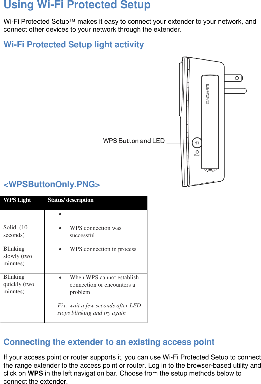 Using Wi-Fi Protected Setup Wi-Fi Protected Setup™ makes it easy to connect your extender to your network, and connect other devices to your network through the extender. Wi-Fi Protected Setup light activity &lt;WPSButtonOnly.PNG&gt;   WPS Light Status/ description    Solid  (10 seconds)  WPS connection was successful Blinking slowly (two minutes)  WPS connection in process Blinking quickly (two minutes)  When WPS cannot establish connection or encounters a problem Fix: wait a few seconds after LED stops blinking and try again  Connecting the extender to an existing access point If your access point or router supports it, you can use Wi-Fi Protected Setup to connect the range extender to the access point or router. Log in to the browser-based utility and click on WPS in the left navigation bar. Choose from the setup methods below to connect the extender. 