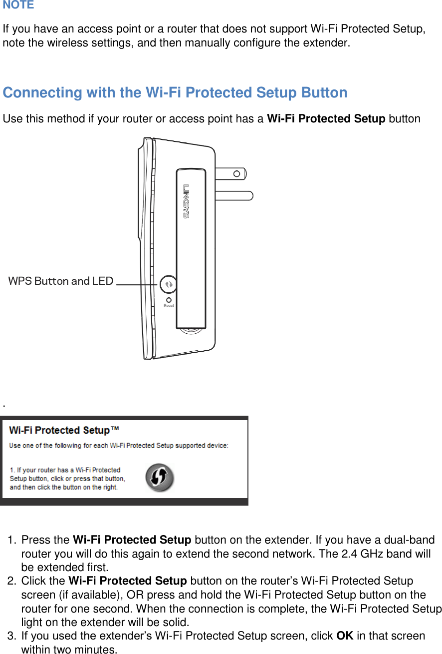   NOTE If you have an access point or a router that does not support Wi-Fi Protected Setup, note the wireless settings, and then manually configure the extender.  Connecting with the Wi-Fi Protected Setup Button Use this method if your router or access point has a Wi-Fi Protected Setup button   .   1. Press the Wi-Fi Protected Setup button on the extender. If you have a dual-band router you will do this again to extend the second network. The 2.4 GHz band will be extended first. 2. Click the Wi-Fi Protected Setup button on the router’s Wi-Fi Protected Setup screen (if available), OR press and hold the Wi-Fi Protected Setup button on the router for one second. When the connection is complete, the Wi-Fi Protected Setup light on the extender will be solid. 3. If you used the extender’s Wi-Fi Protected Setup screen, click OK in that screen within two minutes. 