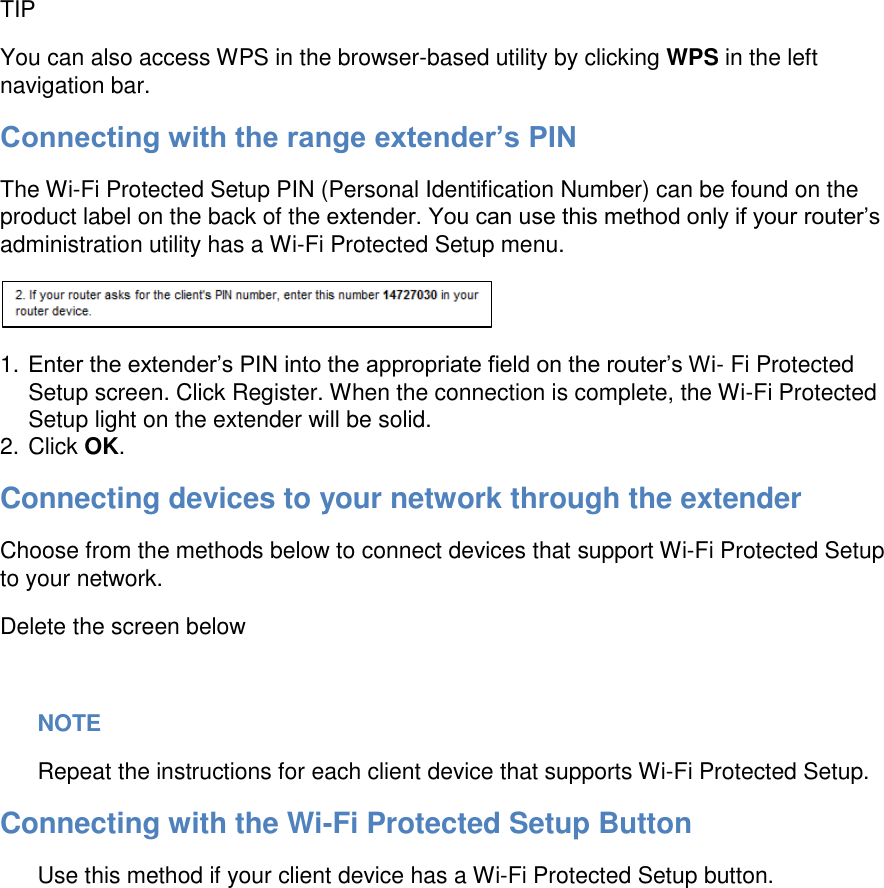  TIP You can also access WPS in the browser-based utility by clicking WPS in the left navigation bar. Connecting with the range extender’s PIN The Wi-Fi Protected Setup PIN (Personal Identification Number) can be found on the product label on the back of the extender. You can use this method only if your router’s administration utility has a Wi-Fi Protected Setup menu.  1. Enter the extender’s PIN into the appropriate field on the router’s Wi- Fi Protected Setup screen. Click Register. When the connection is complete, the Wi-Fi Protected Setup light on the extender will be solid. 2. Click OK. Connecting devices to your network through the extender Choose from the methods below to connect devices that support Wi-Fi Protected Setup to your network. Delete the screen below  NOTE Repeat the instructions for each client device that supports Wi-Fi Protected Setup. Connecting with the Wi-Fi Protected Setup Button Use this method if your client device has a Wi-Fi Protected Setup button.  