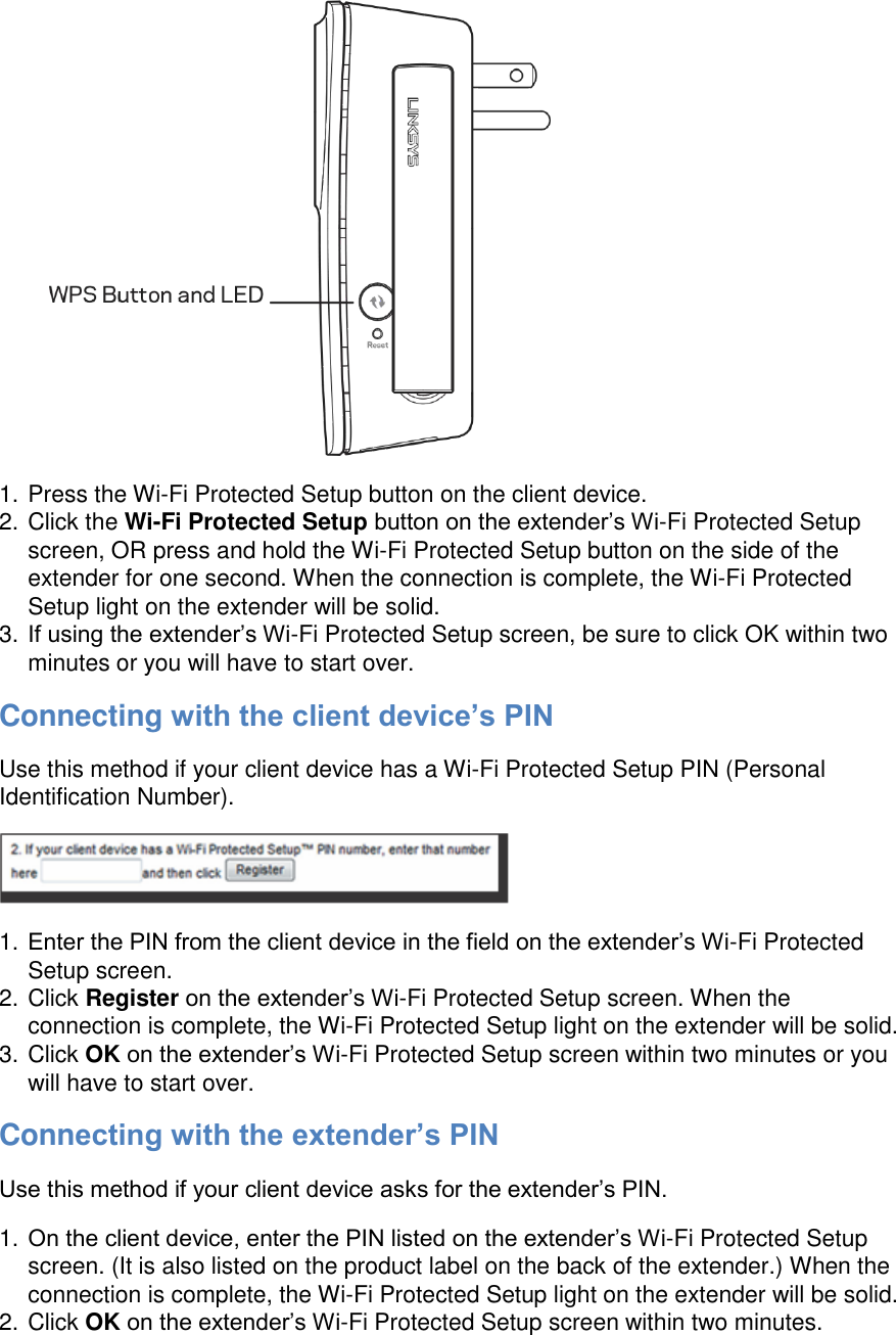  1. Press the Wi-Fi Protected Setup button on the client device. 2. Click the Wi-Fi Protected Setup button on the extender’s Wi-Fi Protected Setup screen, OR press and hold the Wi-Fi Protected Setup button on the side of the extender for one second. When the connection is complete, the Wi-Fi Protected Setup light on the extender will be solid. 3. If using the extender’s Wi-Fi Protected Setup screen, be sure to click OK within two minutes or you will have to start over. Connecting with the client device’s PIN Use this method if your client device has a Wi-Fi Protected Setup PIN (Personal Identification Number).  1. Enter the PIN from the client device in the field on the extender’s Wi-Fi Protected Setup screen. 2. Click Register on the extender’s Wi-Fi Protected Setup screen. When the connection is complete, the Wi-Fi Protected Setup light on the extender will be solid. 3. Click OK on the extender’s Wi-Fi Protected Setup screen within two minutes or you will have to start over. Connecting with the extender’s PIN Use this method if your client device asks for the extender’s PIN. 1. On the client device, enter the PIN listed on the extender’s Wi-Fi Protected Setup screen. (It is also listed on the product label on the back of the extender.) When the connection is complete, the Wi-Fi Protected Setup light on the extender will be solid. 2. Click OK on the extender’s Wi-Fi Protected Setup screen within two minutes. 
