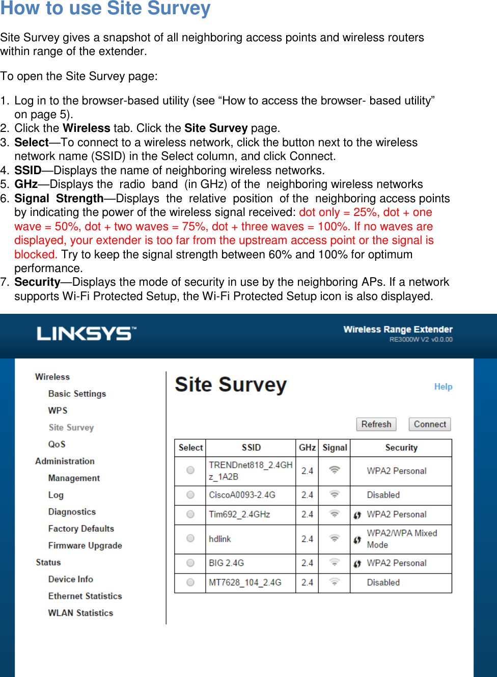 How to use Site Survey Site Survey gives a snapshot of all neighboring access points and wireless routers within range of the extender. To open the Site Survey page: 1. Log in to the browser-based utility (see “How to access the browser- based utility” on page 5). 2. Click the Wireless tab. Click the Site Survey page. 3. Select—To connect to a wireless network, click the button next to the wireless network name (SSID) in the Select column, and click Connect. 4. SSID—Displays the name of neighboring wireless networks. 5. GHz—Displays the  radio  band  (in GHz) of the  neighboring wireless networks 6. Signal  Strength—Displays  the  relative  position  of the  neighboring access points  by indicating the power of the wireless signal received: dot only = 25%, dot + one wave = 50%, dot + two waves = 75%, dot + three waves = 100%. If no waves are displayed, your extender is too far from the upstream access point or the signal is blocked. Try to keep the signal strength between 60% and 100% for optimum performance. 7. Security—Displays the mode of security in use by the neighboring APs. If a network supports Wi-Fi Protected Setup, the Wi-Fi Protected Setup icon is also displayed.  