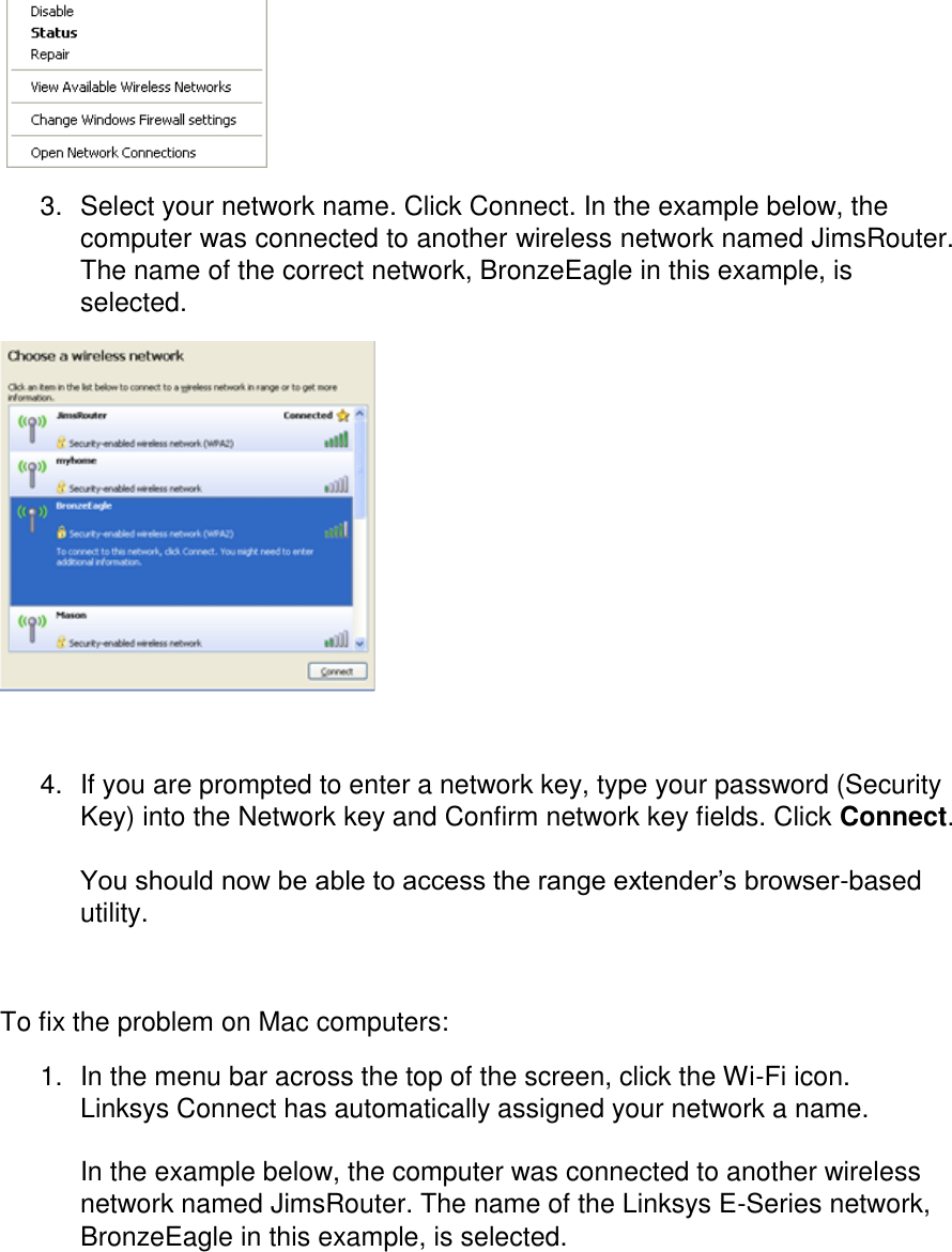    3.  Select your network name. Click Connect. In the example below, the computer was connected to another wireless network named JimsRouter. The name of the correct network, BronzeEagle in this example, is selected.   4.  If you are prompted to enter a network key, type your password (Security Key) into the Network key and Confirm network key fields. Click Connect.  You should now be able to access the range extender’s browser-based utility.  To fix the problem on Mac computers: 1.  In the menu bar across the top of the screen, click the Wi-Fi icon. Linksys Connect has automatically assigned your network a name.  In the example below, the computer was connected to another wireless network named JimsRouter. The name of the Linksys E-Series network, BronzeEagle in this example, is selected. 