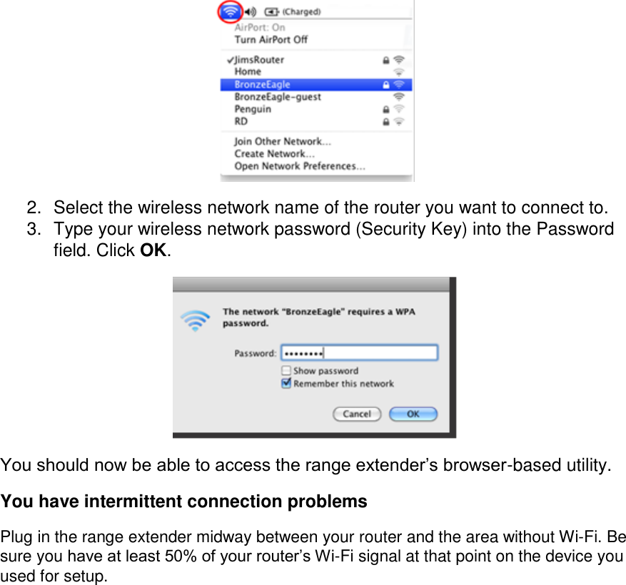  2.  Select the wireless network name of the router you want to connect to. 3.  Type your wireless network password (Security Key) into the Password field. Click OK.  You should now be able to access the range extender’s browser-based utility. You have intermittent connection problems Plug in the range extender midway between your router and the area without Wi-Fi. Be sure you have at least 50% of your router’s Wi-Fi signal at that point on the device you used for setup.           