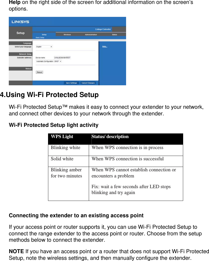 Help on the right side of the screen for additional information on the screen’s options.  4.Using Wi-Fi Protected Setup Wi-Fi Protected Setup™ makes it easy to connect your extender to your network, and connect other devices to your network through the extender. Wi-Fi Protected Setup light activity WPS Light  Status/ description Blinking white  When WPS connection is in process Solid white  When WPS connection is successful Blinking amber for two minutes  When WPS cannot establish connection or encounters a problem Fix: wait a few seconds after LED stops blinking and try again  Connecting the extender to an existing access point If your access point or router supports it, you can use Wi-Fi Protected Setup to connect the range extender to the access point or router. Choose from the setup methods below to connect the extender. NOTE If you have an access point or a router that does not support Wi-Fi Protected Setup, note the wireless settings, and then manually configure the extender. 