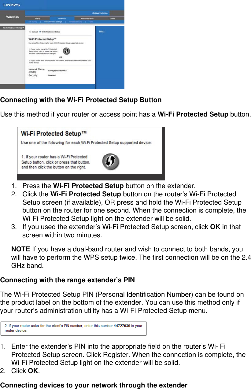  Connecting with the Wi-Fi Protected Setup Button Use this method if your router or access point has a Wi-Fi Protected Setup button.     1. Press the Wi-Fi Protected Setup button on the extender. 2. Click the Wi-Fi Protected Setup button on the router’s Wi-Fi Protected Setup screen (if available), OR press and hold the Wi-Fi Protected Setup button on the router for one second. When the connection is complete, the Wi-Fi Protected Setup light on the extender will be solid. 3.  If you used the extender’s Wi-Fi Protected Setup screen, click OK in that screen within two minutes. NOTE If you have a dual-band router and wish to connect to both bands, you will have to perform the WPS setup twice. The first connection will be on the 2.4 GHz band. Connecting with the range extender’s PIN The Wi-Fi Protected Setup PIN (Personal Identification Number) can be found on the product label on the bottom of the extender. You can use this method only if your router’s administration utility has a Wi-Fi Protected Setup menu.  1.  Enter the extender’s PIN into the appropriate field on the router’s Wi- Fi Protected Setup screen. Click Register. When the connection is complete, the Wi-Fi Protected Setup light on the extender will be solid. 2. Click OK. Connecting devices to your network through the extender 