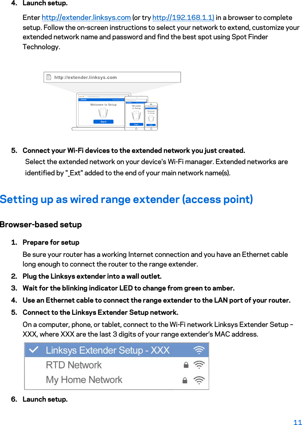 4. Launch setup. Enter http://extender.linksys.com (or try http://192.168.1.1) in a browser to complete setup. Follow the on-screen instructions to select your network to extend, customize your extended network name and password and find the best spot using Spot Finder Technology.  5. Connect your Wi-Fi devices to the extended network you just created. Select the extended network on your device&apos;s Wi-Fi manager. Extended networks are identified by &quot;_Ext&quot; added to the end of your main network name(s). Setting up as wired range extender (access point) Browser-based setup 1. Prepare for setup Be sure your router has a working Internet connection and you have an Ethernet cable long enough to connect the router to the range extender. 2. Plug the Linksys extender into a wall outlet. 3. Wait for the blinking indicator LED to change from green to amber. 4. Use an Ethernet cable to connect the range extender to the LAN port of your router. 5. Connect to the Linksys Extender Setup network. On a computer, phone, or tablet, connect to the Wi-Fi network Linksys Extender Setup – XXX, where XXX are the last 3 digits of your range extender’s MAC address.  6. Launch setup. 11  