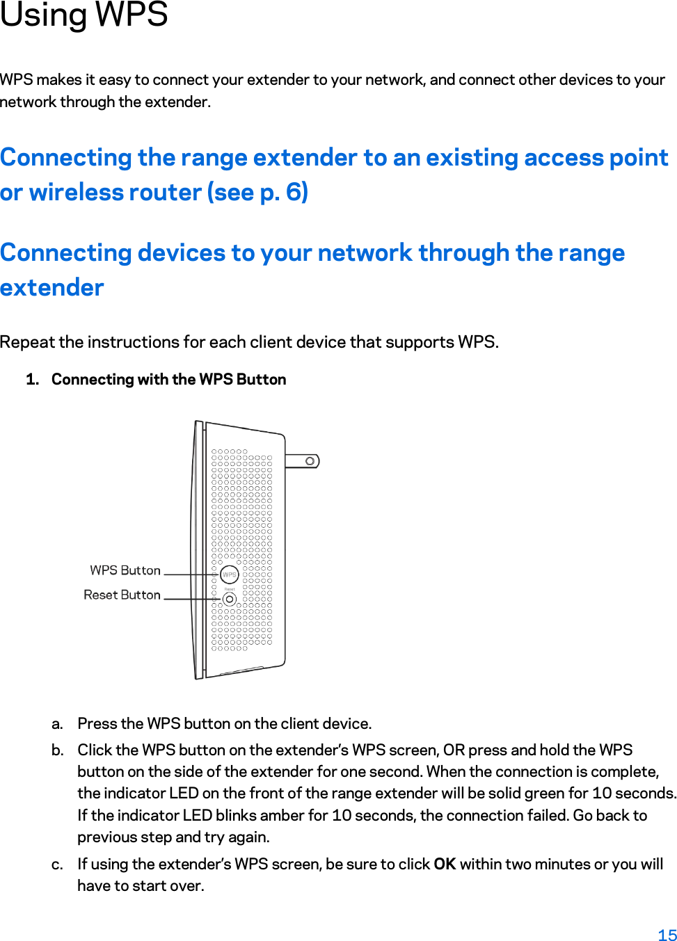 Using WPS WPS makes it easy to connect your extender to your network, and connect other devices to your network through the extender.  Connecting the range extender to an existing access point or wireless router (see p. 6) Connecting devices to your network through the range extender Repeat the instructions for each client device that supports WPS. 1. Connecting with the WPS Button  a. Press the WPS button on the client device. b. Click the WPS button on the extender’s WPS screen, OR press and hold the WPS button on the side of the extender for one second. When the connection is complete, the indicator LED on the front of the range extender will be solid green for 10 seconds. If the indicator LED blinks amber for 10 seconds, the connection failed. Go back to previous step and try again. c. If using the extender’s WPS screen, be sure to click OK within two minutes or you will have to start over. 15  