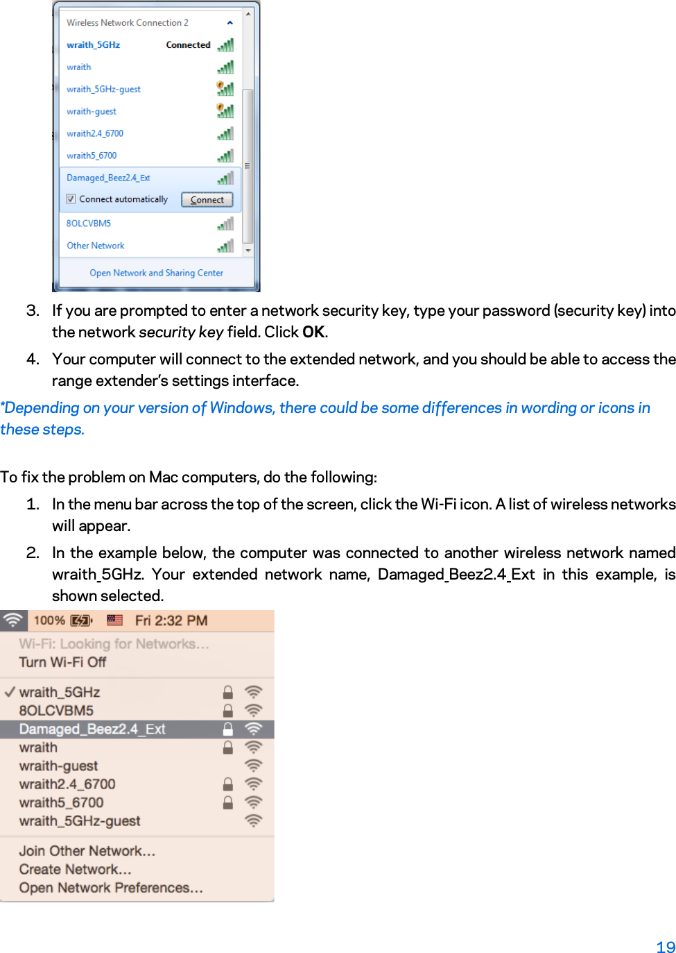  3. If you are prompted to enter a network security key, type your password (security key) into the network security key field. Click OK. 4. Your computer will connect to the extended network, and you should be able to access the range extender’s settings interface. *Depending on your version of Windows, there could be some differences in wording or icons in these steps. To fix the problem on Mac computers, do the following: 1. In the menu bar across the top of the screen, click the Wi-Fi icon. A list of wireless networks will appear.  2. In the example below, the computer was connected to another wireless network named wraith_5GHz.  Your extended  network name,  Damaged_Beez2.4_Ext  in this example, is shown selected.  19  