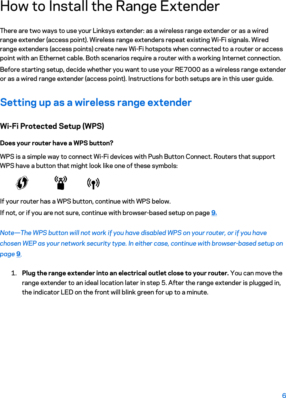 How to Install the Range Extender There are two ways to use your Linksys extender: as a wireless range extender or as a wired range extender (access point). Wireless range extenders repeat existing Wi-Fi signals. Wired range extenders (access points) create new Wi-Fi hotspots when connected to a router or access point with an Ethernet cable. Both scenarios require a router with a working Internet connection. Before starting setup, decide whether you want to use your RE7000 as a wireless range extender or as a wired range extender (access point). Instructions for both setups are in this user guide. Setting up as a wireless range extender Wi-Fi Protected Setup (WPS) Does your router have a WPS button? WPS is a simple way to connect Wi-Fi devices with Push Button Connect. Routers that support WPS have a button that might look like one of these symbols:  If your router has a WPS button, continue with WPS below. If not, or if you are not sure, continue with browser-based setup on page 9. Note—The WPS button will not work if you have disabled WPS on your router, or if you have chosen WEP as your network security type. In either case, continue with browser-based setup on page 9.  1. Plug the range extender into an electrical outlet close to your router. You can move the range extender to an ideal location later in step 5. After the range extender is plugged in, the indicator LED on the front will blink green for up to a minute. 6  