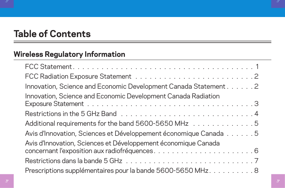 Table of ContentsWireless Regulatory InformationFCC Statement. . . . . . . . . . . . . . . . . . . . . . . . . . . . . . . . . . . . . . FCC Radiation Exposure Statement . . . . . . . . . . . . . . . . . . . . . . . . . Innovation, Science and Economic Development Canada Statement . . . . . .Innovation, Science and Economic Development Canada Radiation  Exposure Statement . . . . . . . . . . . . . . . . . . . . . . . . . . . . . . . . . . . Restrictions in the 5 GHz Band  . . . . . . . . . . . . . . . . . . . . . . . . . . . . Additional requirements for the band 5600-5650 MHz  . . . . . . . . . . . . . 5Avis d’Innovation, Sciences et Développement économique Canada . . . . . . 5Avis d’Innovation, Sciences et Développement économique Canada  concernant l’exposition aux radiofréquences. . . . . . . . . . . . . . . . . . . . . .6Restrictions dans la bande 5 GHz . . . . . . . . . . . . . . . . . . . . . . . . . . . . 7Prescriptions supplémentaires pour la bande 5600-5650 MHz. . . . . . . . . .8.3&quot;.3&quot;.3&quot;.3&quot;